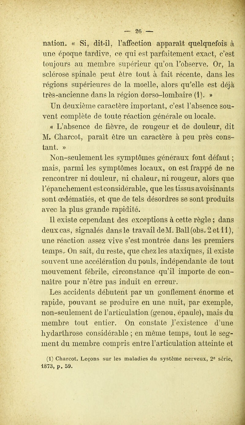 nation. « Si, dit-il, l'afFection apparaît quelquefois à une époque tardive, ce qui est parfaitement exact, c'est toujours au membre supérieur qu'on Tobserve. Or, la sclérose spinale peut être tout à fait récente, dans les régions supérieures de la moelle, alors qu^elle est déjà très-ancienne dans la région dorso-lombaire (1). » Un deuxième caractère important, c'est l'absence sou- vent complète de toute réaction générale ou locale. « L'absence de fièvre, de rougeur et de douleur, dit M. Charcot, paraît être un caractère à peu près cons- tant. » Non-seulement les symptômes généraux font défaut ; mais, parmi les symptômes locaux, on est frappé de ne rencontrer ni douleur, ni chaleur, ni rougeur, alors que Tépanchement est considérable, que les tissus avoisinants sont œdématiés, et que de tels désordres se sont produits avec la plus grande rapidité. Il existe cependant des exceptions à cette règle ; dans deux cas, signalés dans le travail de M. Bail (obs. 2 et 11 ), une réaction assez vive s'est montrée dans les premiers temps. On sait, du reste, que chez les ataxiques, il existe souvent une accélération du pouls, indépendante de tout mouvement fébrile, circonstance qu'il importe de con- naître pour n'être pas induit en erreur. Les accidents débutent par un gonflement énorme et rapide, pouvant se produire en une nuit, par exemple, non-seulement de l'articulation (genou, épaule), mais du membre tout entier. On constate J.'existence d'une bydartbrose considérable ; en même temps, tout le seg- ment du membre compris entre l'articulation atteinte et (1) Charcot. Leçons sur les maladies du système nerveux, 2« série, 1873, p. 59.