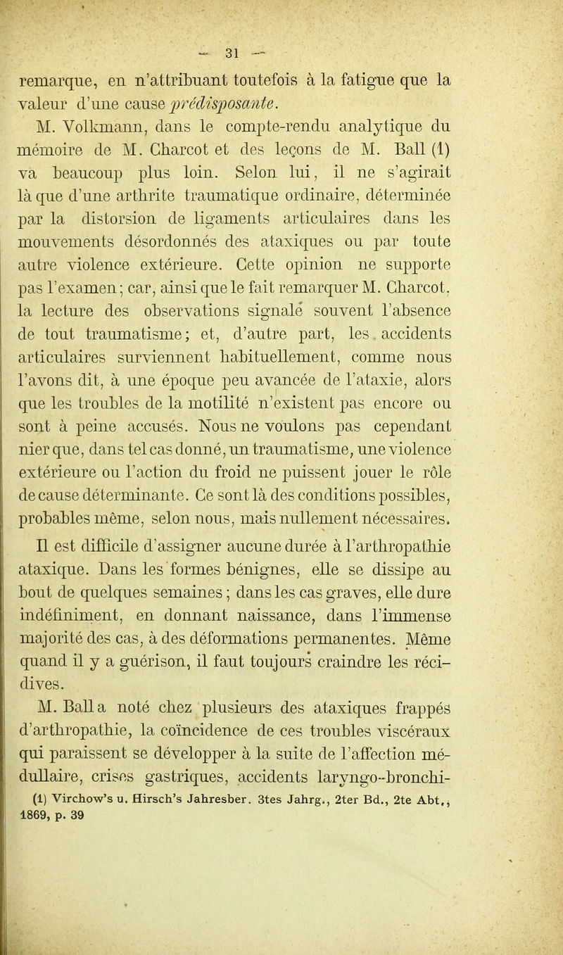 remarque, en n'attribuant toutefois à la fatigue que la valeur d'une cmse prdùj^osaute. M. Volkmann, dans le compte-rendu analytique du mémoire de M. Charcot et des leçons de M. Bail (1) va beaucoup plus loin. Selon lui, il ne s'agirait là que d'une arthrite traumatique ordinaire, déterminée par la distorsion de ligaments articulaires dans les mouvements désordonnés des ataxiques ou par toute autre violence extérieure. Cette opinion ne supporte pas l'examen ; car, ainsi que le fait remarquer M. Charcot, la lecture des observations signalé souvent l'absence de tout traumatisme; et, d'autre part, les. accidents articulaires surviennent habituellement, comme nous l'avons dit, à une époque peu avancée de l'ataxie, alors que les troubles de la motilité n'existent jjas encore ou sont à peine accusés. Nous ne voulons pas cependant nier que, dans tel cas donné, un traumatisme, une violence extérieure ou l'action du froid ne puissent jouer le rôle de cause déterminante. Ce sont là des conditions possibles, probables même, selon nous, mais nullement nécessaires. Il est difficile d'assigner aucune durée à l'arthropathie ataxique. Dans les formes bénignes, elle se dissipe au bout de quelques semaines ; dans les cas graves, elle dure indéfiniment, en donnant naissance, dans l'immense majorité des cas, à des déformations permanentes. Même quand il y a guérison, il faut toujours craindre les réci- dives. M. Bail a noté chez plusieurs des ataxiques frappés d'arthropathie, la coïncidence de ces troubles viscéraux qui paraissent se développer à la suite de l'affection mé- dullaire, crises gastriques, accidents laryngo-bronchi- (1) Virchow's u, Hirsch's Jahresber. 3tes Jahrg., 2ter Bd., 2te Abt, j 1869, p. 39