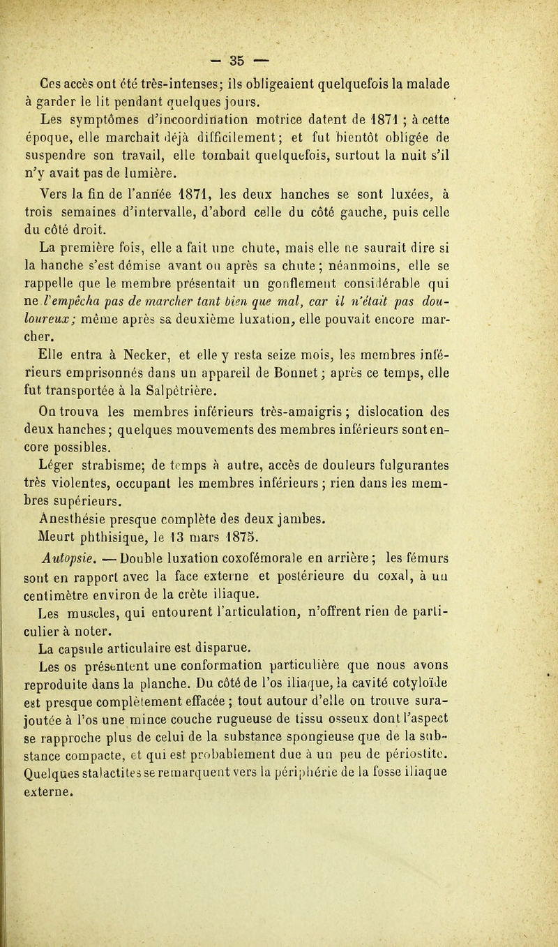 Ces accès ont Hé très-intenses; ils obligeaient quelquefois la malade à garder le lit pendant quelques jours. Les symptômes d^inicoordination motrice datent de 1871 ; à cette époque, elle marchait déjà difficilement; et fut bientôt obligée de suspendre son travail, elle tombait quelquefois, surtout la nuit s'il n'y avait pas de lumière. Vers la fin de l'aniiée 1871, les deux hanches se sont luxées, à trois semaines d'intervalle, d'abord celle du côté gauche, puis celle du côté droit. La première fois, elle a fait une chute, mais elle ne saurait dire si la hanche s'est démise avant ou après sa chute; néanmoins, elle se rappelle que le membre présentait un gonflement considérable qui ne l'empêcha pas de marcher tant bien que mal, car il n'était pas dou- loureux; même après sa deuxième luxation, elle pouvait encore mar- cher. Elle entra à Necker, et elle y resta seize mois, les membres infé- rieurs emprisonnés dans un appareil de Bonnet ; après ce temps, elle fut transportée à la Salpétrière. On trouva les membres inférieurs très-araaigris ; dislocation des deux hanches ; quelques mouvements des membres inférieurs sont en- core possibles. Léger strabisme; de trmps à autre, accès de douleurs fulgurantes très violentes, occupant les membres inférieurs ; rien dans les mem- bres supérieurs. Anesthésie presque complète des deux jambes. Meurt phthisique, le 13 mars 1875. Autopsie. —Double luxation coxofémorale en arrière; les fémurs sont en rapport avec la face externe et postérieure du coxal, à ua centimètre environ de la crête iliaque. Les mui<cles, qui entourent l'articulation, n'offrent rien de parti- culier à noter. La capsule articulaire est disparue. Les os présentent une conformation particulière que nous avons reproduite dans la planche. Du côté de l'os iliaque, ia cavité cotyloïJe est presque complètement effacée ; tout autour d'elle on trouve sura- joutée à l'os une mince couche rugueuse de tissu osseux dont l'aspect se rapproche plus de celui de la substance spongieuse que de la sub- stance compacte, et qui est probablement due à un peu de périostito. Quelques stalactites se remarquent vers la périphérie de la fosse iliaque externe.