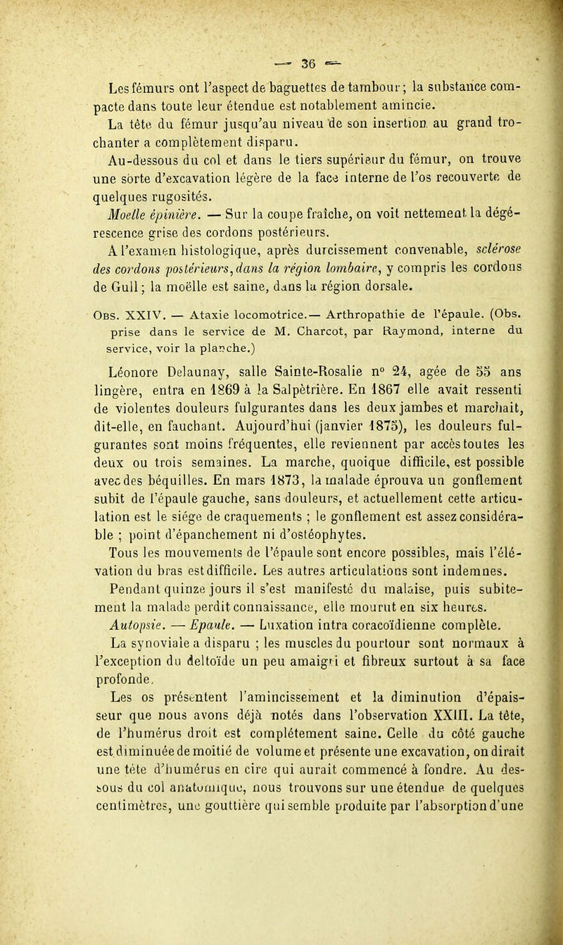 Les fémurs ont l'aspect de baguettes de tambour ; la substance com- pacte dans toute leur étendue est notablement amincie. La tête du fémur jusqu'au niveau de son insertion, au grand tro- chanter a complètement disparu. Au-dessous du col et dans le tiers supérieur du fémur, on trouve une sorte d'excavation légère de la face interne de l'os recouverte de quelques rugosités. Moelle èpinière. — Sur la coupe fraicbe, on voit nettement la dégé- rescence grise des cordons postérieurs. A l'examen histologique, après durcissement convenable, sclérose des cordons postérieurs,dans la région lombaire, y compris les cordons de GuU; la moelle est saine, dans lu région dorsale. Obs. XXIV. — Ataxie locomotrice.— Arthropathie de l'épaule. (Obs. prise dans le service de M. Charcot, par Raymond, interne du service, voir la plar?che.) Léonore Delaunay, salle Sainte-Rosalie n» 24, âgée de 55 ans lingère, entra en 1869 à la Salpètrière. En 1867 elle avait ressenti de violentes douleurs fulgurantes dans les deux jambes et marcliait, dit-elle, en fauchant. Aujourd'hui (janvier 1875), les douleurs ful- gurantes gont moins fréquentes, elle reviennent par accès toutes les deux ou trois semaines. La marche, quoique difficile, est possible avec des béquilles. En mars 1873, la malade éprouva un gonflement subit de l'épaule gauche, sans douleurs, et actuellement cette articu- lation est le siège de craquements ; le gonflement est assez considéra- ble ; point d'épanchement ni d'ostéophytes. Tous les mouvements de l'épaule sont encore possibles, mais l'élé- vation du bras est difficile. Les autres articulations sont indemnes. Pendant quinze jours il s'est manifesté du malaise, puis subite- ment la malade perdit connaissance, elle mourut en six heures. Autopsie. — Epaule. — Luxation intra coracoïdienne complète. La synoviale a disparu ; les muscles du pourtour sont normaux à l'exception du deltoïde un peu amaigri et fibreux surtout à sa face profonde, Les os présentent l'amincissement et la diminution d'épais- seur que nous avons déjà notés dans l'observation XXIIL La tête, de l'humérus droit est complètement saine. Celle du côté gauche est.diminuée de moitié de volume et présente une excavation, on dirait une tète d'humérus en cire qui aurait commencé à fondre. Au des- sous du col anatumiquc, nous trouvons sur une étendue de quelques centimètres, une gouttière qui semble produite par l'absorption d'une