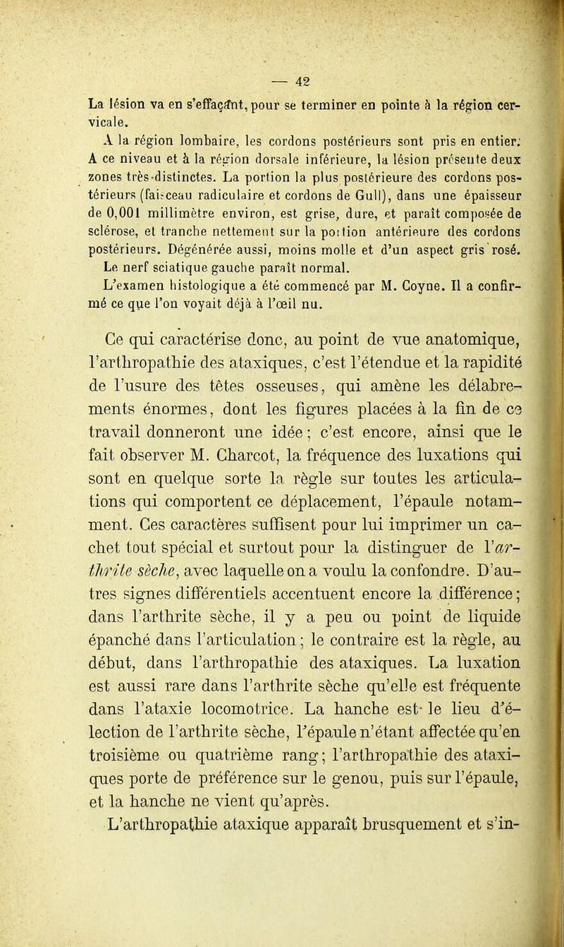 La lésion va en s'effaçïnt,pour se terminer en pointe à la région cer- vicale. A la région lombaire, les cordons postérieurs sont pris en entier; A ce niveau et à la réirion dorsale inférieure, la lésion présente deux zones très-distinctes. La portion la plus postérieure des cordons pos- térieurs (faisceau radiculaire et cordons de Gull), dans une épaisseur de 0,001 millimètre environ, est grise, dure, et paraît compoi^ée de sclérose, et tranche nettement sur la poition antérieure des cordons postérieurs. Dégénérée aussi, moins molle et d'un aspect gris rosé. Le nerf sciatique gauche paraît normal. L'examen histologique a été commencé par M. Coyne. Il a confir- mé ce que l'on voyait déjà à l'œil nu. Ce qui caractérise donc, au point de vue anatomique, l'artliropathie des àtaxiques, c'est l'étendue et la rapidité de l'usure des têtes osseuses, qui amène les délabre- ments énormes, dont les figures placées à la fin de C3 travail donneront une idée ; c'est encore, ainsi que le fait observer M. Charcot, la fréquence des luxations qui sont en quelque sorte la règle sur toutes les articula- tions qui comportent ce déplacement, l'épaule notam- ment. Ces caractères suffisent pour lui imprimer un ca- chet tout spécial et surtout pour la distinguer de Var- thrite sèche^ avec laquelle on a voulu la confondre. D'au- tres signes différentiels accentuent encore la différence ; dans l'arthrite sèche, il y a peu ou point de liquide épanché dans l'articulation ; le contraire est la règle, au début, dans l'arthropathie des àtaxiques. La luxation est aussi rare dans l'arthrite sèche qu'elle est fréquente dans l'ataxie locomotrice. La hanche est- le lieu d'é- lection de l'arthrite sèche, Tépaule n'étant affectée qu'en troisième ou quatrième rang ; l'arthropathie des àtaxi- ques porte de préférence sur le genou, puis sur l'épaule, et la hanche ne vient qu'après. L'arthropathie ataxique apparaît brusquement et s'in-