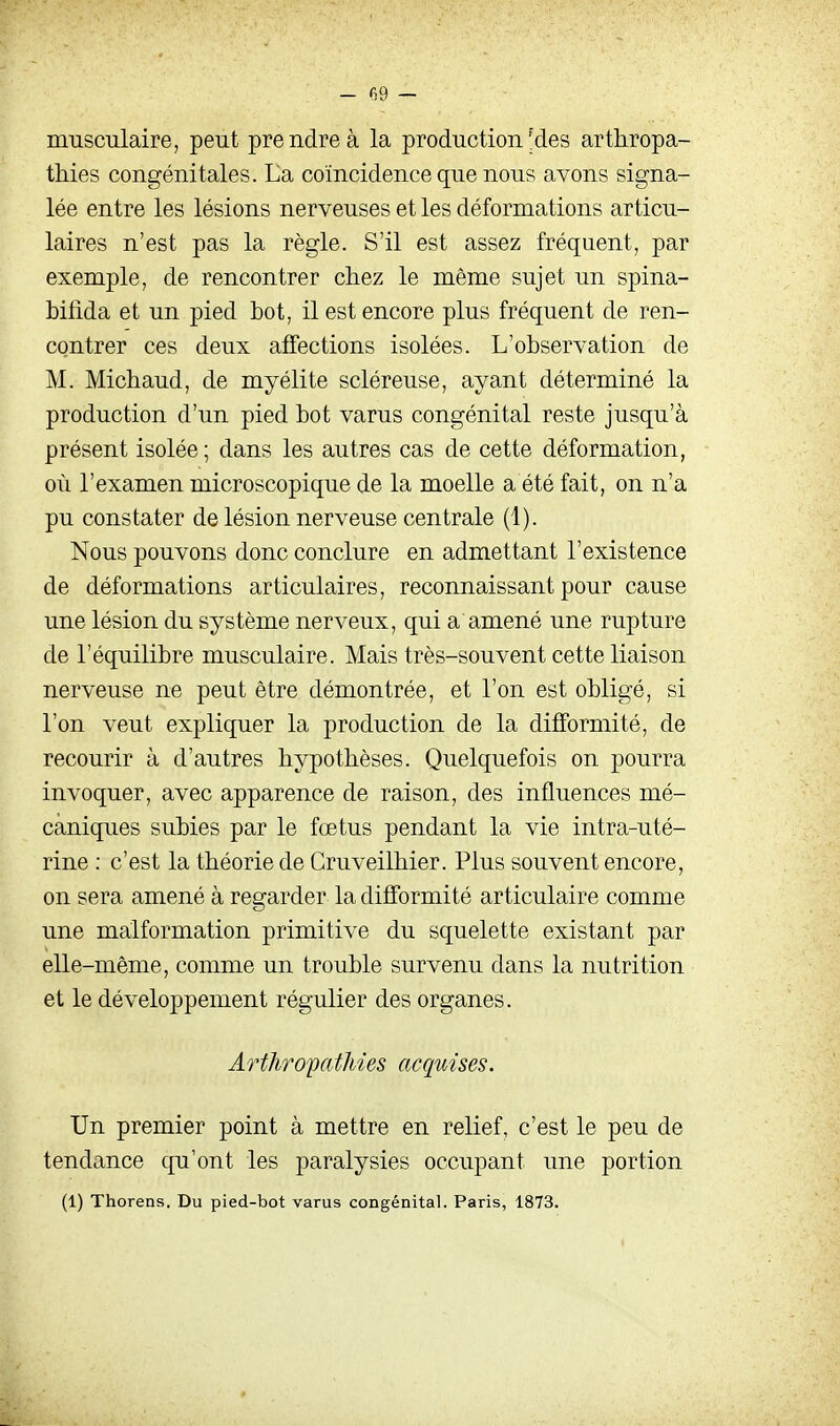 - G9 — musculaire, peut prendre à la production ^des arthropa- thies congénitales. La coïncidence que nous avons signa- lée entre les lésions nerveuses et les déformations articu- laires n'est pas la règle. S'il est assez fréquent, par exemple, de rencontrer chez le même sujet un spina- bifida et un pied bot, il est encore plus fréquent de ren- contrer ces deux affections isolées. L'observation de M. Michaud, de myélite scléreuse, ayant déterminé la production d'un pied bot varus congénital reste jusqu'à présent isolée; dans les autres cas de cette déformation, où l'examen microscopique de la moelle a été fait, on n'a pu constater de lésion nerveuse centrale (1). Nous pouvons donc conclure en admettant l'existence de déformations articulaires, reconnaissant pour cause une lésion du système nerveux, qui a amené une rupture de l'équilibre musculaire. Mais très-souvent cette liaison nerveuse ne peut être démontrée, et l'on est obligé, si l'on veut expliquer la production de la difformité, de recourir à d'autres hypothèses. Quelquefois on pourra invoquer, avec apparence de raison, des influences mé- caniques subies par le fœtus pendant la vie intra-uté- rine : c'est la théorie de Cruveilhier. Plus souvent encore, on sera amené à regarder la difformité articulaire comme une malformation primitive du squelette existant par elle-même, comme un trouble survenu dans la nutrition et le développement régulier des organes. Arthropathîes acquises. Un premier point à mettre en relief, c'est le peu de tendance qu'ont les paralysies occupant une portion (1) Thorens. Du pied-bot varus congénital. Paris, 1873.