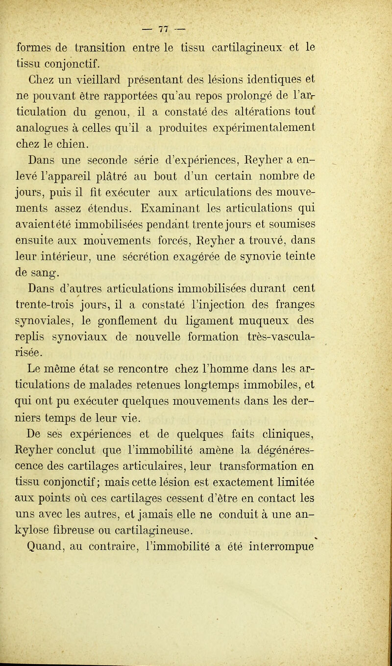 formes de transition entre le tissu cartilagineux et le tissu conjonctif. Chez un vieillard présentant des lésions identiques et ne pouvant être rapportées qu'au repos prolongé de l'arr ticulation du genou, il a constaté des altérations tout analogues à celles qu'il a produites expérimentalement chez le chien. Dans une seconde série d'expériences, Reyher a en- levé l'appareil plâtré au bout d'un certain nombre de jours, puis il fit exécuter aux articulations des mouve- ments assez étendus. Examinant les articulations qui avaientété immobilisées pendant trente jours et soumises ensuite aux mouvements forcés, Reyher a trouvé, dans leur intérieur, une sécrétion exagérée de synovie teinte de sang. Dans d'autres articulations immobilisées durant cent trente-trois jours, il a constaté l'injection des franges synoviales, le gonflement du ligament muqueux des replis synoviaux de nouvelle formation très-vascula- risée. Le même état se rencontre chez l'homme dans les ar- ticulations de malades retenues longtemps immobiles, et qui ont pu exécuter quelques mouvements dans les der- niers temps de leur vie. De ses expériences et de quelques faits cliniques, Reyher conclut que l'immobilité amène la dégénéres- cence des cartilages articulaires, leur transformation en tissu conjonctif; mais cette lésion est exactement limitée aux points où ces cartilages cessent d'être en contact les uns avec les autres, et jamais elle ne conduit à une an- kylose fibreuse ou cartilagineuse. Quand, au contraire, l'immobilité a été interrompue