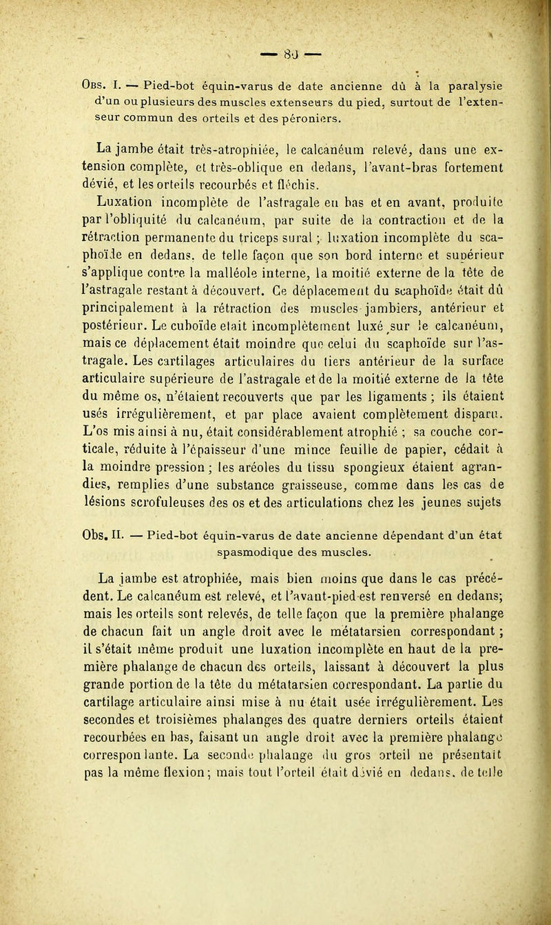 Obs. I. — Pied-bot équin-varus de date ancienne dû à la paralysie d'un ou plusieurs des muscles extenseurs du pied, surtout de l'exten- seur commun des orteils et des péroniers. La jambe était très-atrophiée, le caleanéum relevé, dans une ex- tension complète, et très-oblique en dedans, l'avant-bras fortement dévié, et les orteils recourbés et flochis. Luxation incomplète de l'astragale en bas et en avant, produite par l'obliquité du caleanéum, par suite de la contraction et de la rétraction permanente du triceps sural ; luxation incomplète du sca- phoïde en dedans, de telle façon que son bord interne et supérieur s'applique contre la malléole interne, la moitié externe de la tête de l'astragale restant à découvert. Ce déplacement du scaphoïde était dû principalement à la rétraction des muscles jambiers, antérieur et postérieur. Le cuboïde elait incomplètement luxé sur le caleanéum, mais ce déplacement était moindre que celui du scaphoïde sur l'as- tragale. Les cartilages articulaires du tiers antérieur de la surface articulaire supérieure de l'astragale et de la moitié externe de la tête du même os, n'étaient recouverts que par les ligaments ; ils étaient usés irrégulièrement, et par place avaient complètement disparu. L'os mis ainsi à nu, était considérablement atrophié ; sa couche cor- ticale, réduite à l'épaisseur d'une mince feuille de papier, cédait à la moindre pression ; les aréoles du tissu spongieux étaient agran- dies, remplies d'une substance graisseuse, comme dans les cas de lésions scrofuleuses des os et des articulations chez les jeunes sujets Obs. n. — Pied-bot équin-varus de date ancienne dépendant d'un état spasmodique des muscles. La jambe est atrophiée, mais bien moins que dans le cas précé- dent. Le caleanéum est relevé, et l'avant-pied est renversé en dedans; mais les orteils sont relevés, de telle façon que la première phalange de chacun fait un angle droit avec le métatarsien correspondant ; il s'était même produit une luxation incomplète en haut de la pre- mière phalange de chacun des orteils, laissant à découvert la plus grande portion de la tête du métatarsien correspondant. La partie du cartilage articulaire ainsi mise à nu était usée irrégulièrement. Les secondes et troisièmes phalanges des quatre derniers orteils étaient recourbées en bas, faisant un angle droit avec la première phalange correspon lante. La secondi; phalange du gros orteil ne présentait pas la même flexion ; mais tout l'orteil était djvié en dedans, de telle