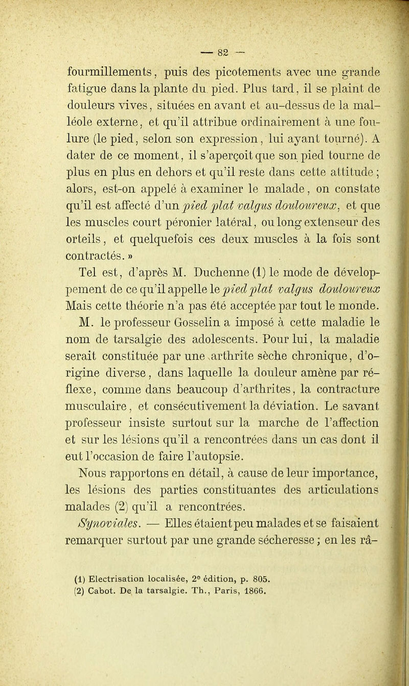 fourmillements, puis des picotements avec une grande fatigue dans la plante du. pied. Plus tard, il se plaint de douleurs vives, situées en avant et au-dessus de la mal- léole externe, et qu'il attribue ordinairement à une fou- lure (le pied, selon son expression, lui ayant tourné). A dater de ce moment, il s'aperçoit que son pied tourne de plus en plus en dehors et qu'il reste dans cette attitude ; alors, est-on appelé à examiner le malade, on constate qu'il est affecté d'un pied plat valgus douloureux, et que les muscles court péronier latéral, ou long extenseur des orteils, et quelquefois ces deux muscles à la fois sont contractés. » Tel est, d'après M. Duch.enne(l) le mode de dévelop- pement de ce qu'il appelle le valgus douloureux Mais cette théorie n'a pas été acceptée par tout le monde. M. le professeur Gosselin a imposé à cette maladie le nom de tarsalgie des adolescents. Pour lui, la maladie serait constituée par une arthrite sèche chronique, d'o- rigine diverse, dans laquelle la douleur amène par ré- flexe, comme dans beaucoup d'arthrites, la contracture musculaire, et consécutivement la déviation. Le savant professeur insiste surtout sur la marche de l'affection et sur les lésions qu'il a rencontrées dans un cas dont il eut l'occasion de faire l'autopsie. Nous rapportons en détail, à cause de leur importance, les lésions des parties constituantes des articulations malades (2) qu'il a rencontrées. Synoviales. — Elles étaientpeu malades et se faisaient remarquer surtout par une grande sécheresse ; en les râ- (1) Electrisation localisée, 2° édition, p. 805. (2) Cabot. De la tarsalgie. Th., Paris, 1866,