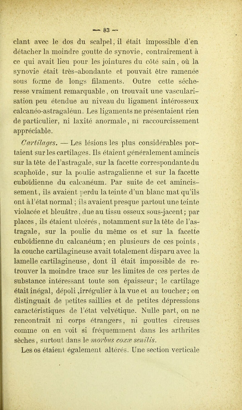 clant avec le dos du scalpel, il était impossible d'en détacher la moindre goutte de synovie, contrairement à ce qui avait lieu pour les jointures du côté sain, où la synovie était très-abondante et pouvait être ramenée sous forme de longs filaments. Outre cette séche- resse vraiment remarquable, on trouvait une vasculari- sation peu étendue au niveau du ligament intérosseux calcanéo-astragaléun. Les ligaments ne présentaient rien de particulier, ni laxité anormale, ni raccourcissement appréciable. Cartilages. — Les lésions les plus considérables por- taient sur les cartilages. Ils étaient généralement amincis sur la tète de l'astragale, sur la facette correspondante du scaphoïde, sur la poulie astragaUenne et sur la facette cuboïdienne du calcanéum. Par suite de cet amincis- sement , ils avaient perdu la teinte d'un blanc mat qu'ils ont àl'état normal ; ils avaient presque partout une teinte violacée et bleuâtre, due au tissu osseux sous-jacent; par places, ils étaient ulcérés, notamment sur la tète de l'as- tragale, sur la poulie du même os et sur la facette cuboïdienne du calcanéum ; en plusieurs de ces points, la couche cartilagineuse avait totalement disparu avec la lamelle cartilagineuse, dont il était impossible de re- trouver la moindre trace sur les limites de ces pertes de substance intéressant toute son épaisseur; le cartilage était inégal, dépoli,irrégulier à la vue et au toucher ; on distinguait de petites saillies et de petites dépressions caractéristiques de l'état velvétique. Nulle part, on ne rencontrait ni corps étrangers, ni gouttes cireuses comme on en voit si fréquemment dans les arthrites sèches, surtout dans le moy^bus coxpr senilis. Les os étaient également altérés. Une section verticale