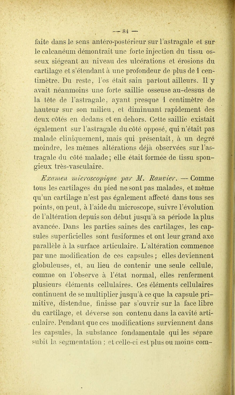 faite dans le sens antéro-postérieur sur l'astragale et sur le calcanéuui démontrait une forte injection du tissu os- seux siégeant au niveau des ulcérations et érosions du cartilage et s'étendant à une profondeur de plus de 1 cen- timètre. Du reste, l'os était sain partout ailleurs. Il y avait néanmoins une forte saillie osseuse au-dessus de la tête de l'astragale, ayant presque 1 centimètre de hauteur sur son milieu, et diminuant rapidement des deux côtés en dedans et en dehors. Cette saillie existait également sur l'astragale du côté opposé, qui n'était pas malade cliniquement^ mais qui présentait, à un degré moindre, les mêmes altérations déjà observées sur l'as- tragale du côté malade ; elle était formée de tissu spon- gieux très-vasculaire. Examen microsco'^ique far M. Ranmer. — Comme tous les cartilages du pied ne sont pas malades, et même qu'un cartilage n'est pas également affecté dans tous ses points, on peut, à l'aide du microscope, suivre l'évolution de l'altération depuis son début jusqu'à sa période la plus avancée. Dans les parties saines des cartilages, les cap- sules superficielles sont fusiformes et ont leur grand axe parallèle à la surface articulaire. L'altération commence par une modification de ces capsules; elles deviennent globuleuses, et, au lieu de contenir une seule cellule, comme on l'observe à l'état normal, elles renferment plusieurs éléments cellulaires. Ces éléments cellulaires continuent de se multiplier jusqu'à ce que la capsule pri- mitive, distendue, finisse par s'ouvrir sur la face libre du cartilage, et déverse son contenu dans la cavité arti- culaire. Pendant que ces modifications surviennent dans les capsules, la substance fondamentale qui les sépare subit la segmentation ; et celle-ci est plus ou moins com-