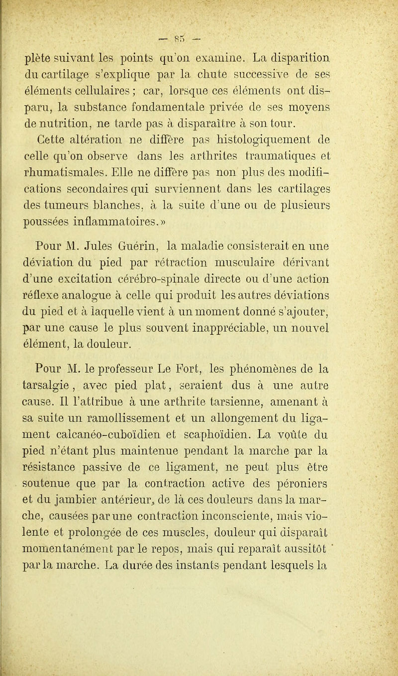 plète suivant les points qu'on examine. La disparition du cartilage s'explique par la chute successive de ses éléments cellulaires ; car, lorsque ces éléments ont dis- paru, la substance fondamentale privée de ses moyens de nutrition, ne tarde pas à disparaître à son tour. Cette altération ne diffère pas Mstologiquement de celle qu'on observe dans les arthrites traumatiques et rhumatismales. Elle ne diffère pas non plus des modifi- cations secondaires qui surviennent dans les cartilages des tumeurs blanches, à la suite d'une ou de plusieurs poussées inflammatoires.» Pour M. Jules Guérin, la maladie consisterait en une déviation du pied par rétraction musculaire dérivant d'une excitation cérébro-spinale directe ou d'une action réflexe analogue à celle qui produit les autres déviations du pied et à laquelle vient à un moment donné s'ajouter, par une cause le plus souvent inappréciable, un nouvel élément, la douleur. Pour M. le professeur Le Fort, les phénomènes de la tarsalgie, avec pied plat, seraient dus à une autre cause. Il l'attribue à une arthrite tarsienne, amenant à sa suite un ramollissement et un allongement du liga- ment calcanéo-cuboïdien et scaphoïdien. La voûte du pied n'étant plus maintenue pendant la marche par la résistance passive de ce ligament, ne peut plus être soutenue que par la contraction active des péroniers et du jambier antérieur^ de là ces douleurs dans la mar- che, causées par une contraction inconsciente, mais vio- lente et prolongée de ces muscles, douleur qui disparaît momentanément par le repos, mais qui reparaît aussitôt parla marche. La durée des instants pendant lesquels la