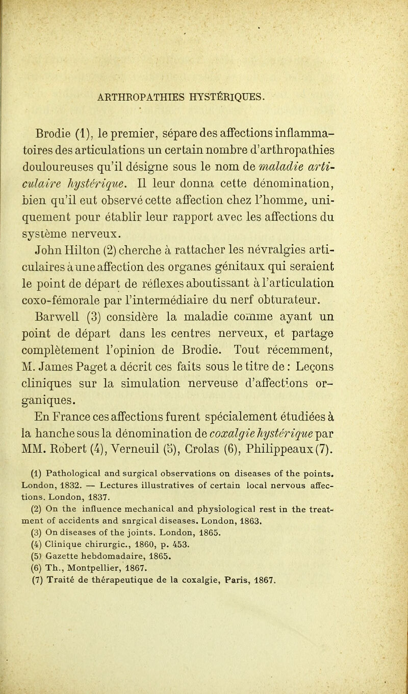 ARTHROPATHIES HYSTÉRIQUES. Brodie (1), le premier, sépare des affections inflamma- toires des articulations un certain nombre d'arthropathies douloureuses qu'il désigne sous le nom de maladie arti- culaire hystérique. Il leur donna cette dénomination, bien qu'il eut observé cette affection chez Thomme, uni- quement pour établir leur rapport avec les affections du système nerveux. John Hilton (2) cherche à rattacher les névralgies arti- culaires à une affection des organes génitaux qui seraient le point de départ de réflexes aboutissant à l'articulation coxo-fémorale par l'intermédiaire du nerf obturateur. Barwell (3) considère la maladie comme ayant un point de départ dans les centres nerveux, et partage complètement l'opinion de Brodie. Tout récemment, M. James Paget a décrit ces faits sous le titre de : Leçons cliniques sur la simulation nerveuse d'affections or- ganiques. En France ces affections furent spécialement étudiées à la hanche sous la dénomination de coxalgie hystérique par MM. Robert (4), Verneuil (5), Grolas (6), Philippeaux(7). (1) Pathological and surgical observations on diseases of the points. London, 1832. — Lectures illustratives of certain local nervous affec- tions. London, 1837. (2) On the influence mechanical and physiological rest in the treat- ment of accidents and snrgical diseases. London, 1863. (3) On diseases of the joints. London, 1865. (4) Clinique chirurgie, 1860, p. 453. (5) Gazette hebdomadaire, 1865. (6) Th., Montpellier, 1867.