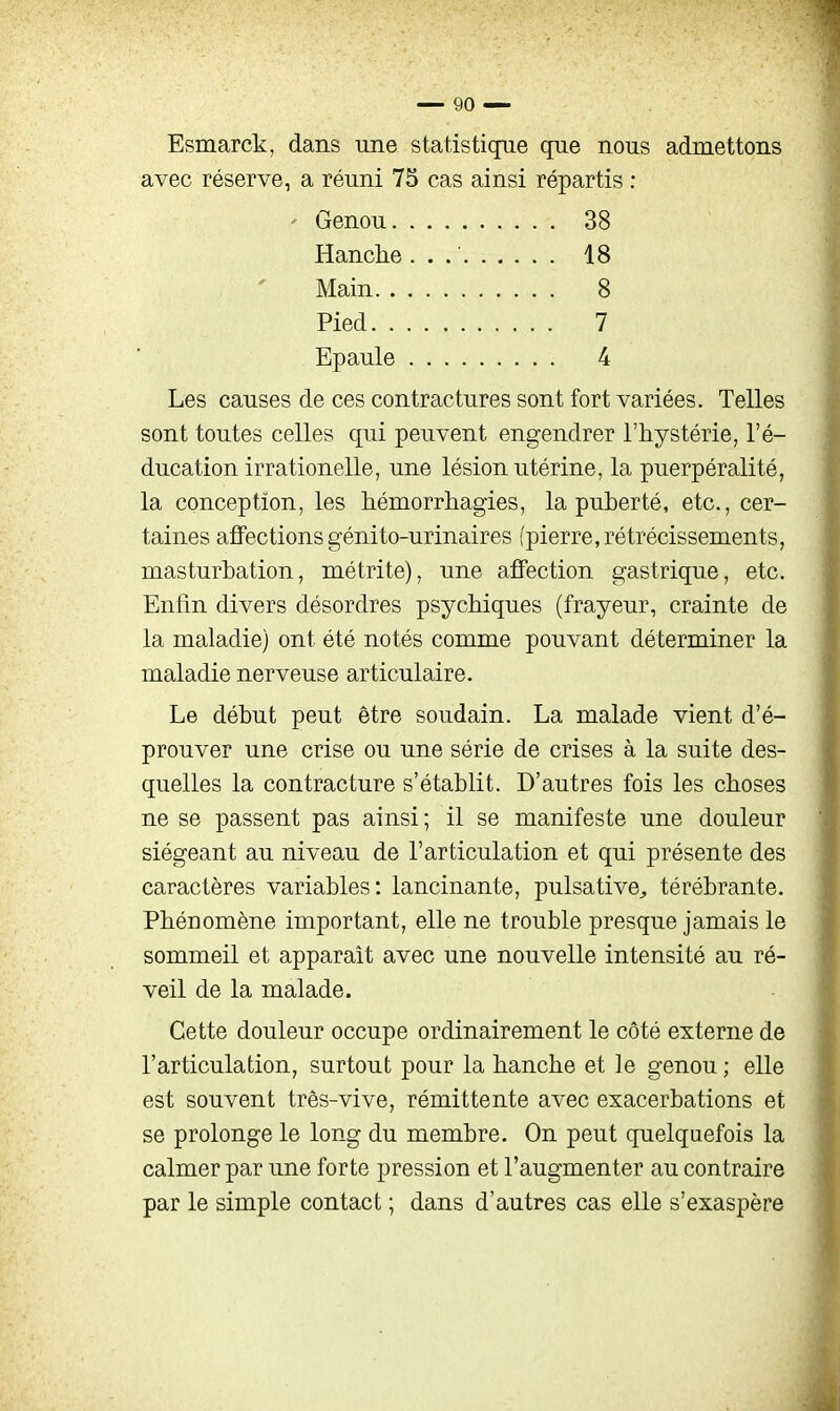 Esmarck, dans une statistique que nous admettons avec réserve, a réuni 75 cas ainsi répartis : Les causes de ces contractures sont fort variées. Telles sont toutes celles qui peuvent engendrer l'hystérie, l'é- ducation irrationelle, une lésion utérine, la puerpéralité, la conception, les hémorrliagies, la puberté, etc., cer- taines affections génito-urinaires (pierre, rétrécissements, masturbation, métrite), une affection gastrique, etc. Enfin divers désordres psychiques (frayeur, crainte de la maladie) ont été notés comme pouvant déterminer la maladie nerveuse articulaire. Le début peut être soudain. La malade vient d'é- prouver une crise ou une série de crises à la suite des- quelles la contracture s'établit. D'autres fois les choses ne se passent pas ainsi; il se manifeste une douleur siégeant au niveau de l'articulation et qui présente des caractères variables: lancinante, pulsative^ térébrante. Phénomène important, elle ne trouble presque jamais le sommeil et apparaît avec une nouvelle intensité au ré- veil de la malade. Cette douleur occupe ordinairement le côté externe de l'articulation, surtout pour la hanche et le genou ; elle est souvent très-vive, rémittente avec exacerbations et se prolonge le long du membre. On peut quelquefois la calmer par une forte pression et l'augmenter au contraire par le simple contact ; dans d'autres cas elle s'exaspère Genou. Hanche 38 18 8 7 4 Main Pied. Epaule