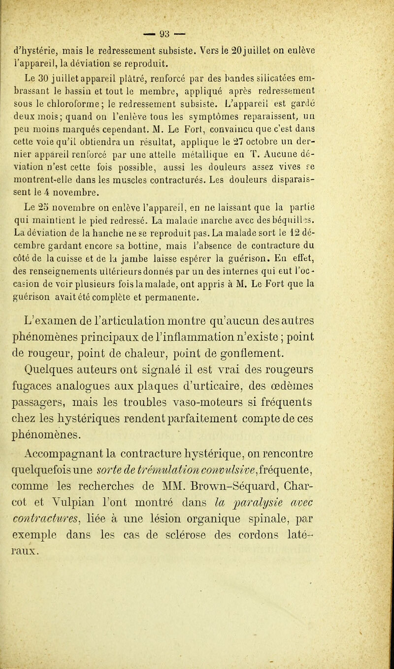 d'hystérie, mais le redressement subsiste. Vers ie 20juillet on enlève l'appareil, la déviation se reproduit. Le 30 juillet appareil plâtré, renforcé par des bandes silicatées em- brassant le bassin et tout le membre, appliqué après redressement sous le chloroforme ; le redressement subsiste. L'appareil est gardé deux mois; quand on l'enlève tous les symptômes reparaissent, un peu moins marqués cependant, M. Le Fort, convaincu que c'est dans cette voie qu'il obtiendra un résultat, applique le 27 octobre un der- nier appareil renforcé par une attelle métallique en T. Aucune dé- viation n'est cette fois possible, aussi les douleurs assez vives re montrent^elie dans les muscles contracturés. Les douleurs disparais- sent le 4 novembre. Le 2o novembre on enlève l'appareil, en ne laissant que la partie qui maintient le pied redressé. La malade marche avec desbéquilbjs. La déviation de la hanche ne se reproduit pas. La malade sort le 12 dé- cembre gardant encore sa bottine, mais l'absence de contracture du côté de la cuisse et de la jambe laisse espérer la guérison. En effet, des renseignements ultérieurs donnés par un des internes qui eut l'oc- casion de voir plusieurs fois la malade, ont appris à M. Le Fort que la guérison avait été complète et permanente. L'examen de l'articulation montre qu'aucun des autres phénomènes principaux de l'inflammation n'existe ; point de rougeur, point de chaleur, point de gonflement. Quelques auteurs ont signalé il est vrai des rougeurs fugaces analogues aux plaques d'urticaire, des œdèmes passagers, mais les troubles vaso-moteurs si fréquents chez les hystériques rendent parfaitement compte de ces phénomènes. Accompagnant la contracture hystérique, on rencontre quelquefois une sorte de trémulation convulsive, fréquente, comme les recherches de MM. Brown-Séquard, Ghar- cot et Vulpian l'ont montré dans la _2^«rfl^/y5fe avec contractures, liée à une lésion organique spinale, par exemple dans les cas de sclérose des cordons laté- raux.