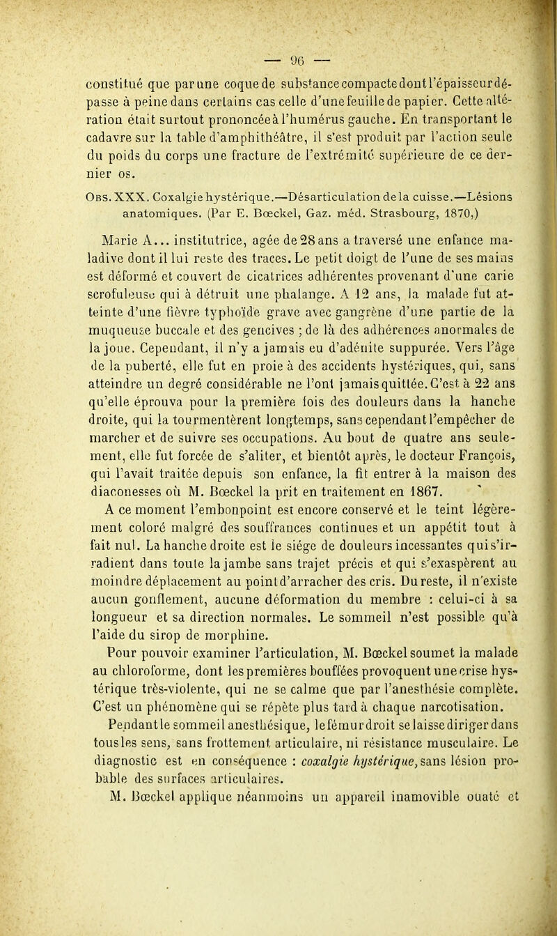 constitué que parane coquede subs^ancecompactedontrépaisseurdé- passe à peine dans certains cas celle d'une feuille de papier. Cette allé- ration était surtout prononcée à l'humérus gauche. En transportant le cadavre sur la table d'amphithéâtre, il s'est produit par l'aciion seule du poids du corps une fracture de l'extrémité supérieure de ce der- nier os. Obs. XXX. Coxalgie hystérique.—Désarticulation de la cuisse.—Lésions anatomiques. (Par E. Bœckel, Gaz. méd. Strasbourg, 1870,) M.irie A... institutrice, âgée de28ans a traversé une enfance ma- ladive dont il lui reste des traces. Le petit doigt de l'une de ses mains est déformé et couvert de cicatrices adhérentes provenant d'une carie scrofuleusu qui à détruit une plialange. x\ 12 ans, la malade fut at- teinte d'une iièvre tj'phoïde grave avec gangrène d'une partie de la muqueuse buccale et des gencives ; de là des adhérences anormales de la joue. Cependant, il n'y a jamais eu d'adénite suppurée. Vers l'âge de la puberté, elle fut en proie à des accidents hystériques, qui, sans atteindre un degré considérable ne l'ont jamais quittée. C'est à 22 ans qu'elle éprouva pour la première lois des douleurs dans la hanche droite, qui la tourmentèrent longtemps, sans cependant l'empêcher de marcher et de suivre ses occupations. Au bout de quatre ans seule- ment, elle fut forcée de s'aliter, et bientôt après, le docteur François, qui l'avait traitée depuis son enfance, la fit entrer à la maison des diaconesses où M. Bœckel la prit en traitement en 1867. A ce moment l'embonpoint est encore conservé et le teint légère- ment coloré malgré des souffrances continues et un appétit tout à fait nui. La hanche droite est le siège de douleurs incessantes quis'ir- radient dans toute la jambe sans trajet précis et qui s'exaspèrent au moindre déplacement au point d'arracher des cris. Du reste, il n'existe aucun gonflement, aucune déformation du membre : celui-ci à sa longueur et sa direction normales. Le sommeil n'est possible qu'à l'aide du sirop de morphine. Pour pouvoir examiner l'articulation, M. Bœckel soumet la malade au chloroforme, dont les premières bouffées provoquent une crise hys- térique très-violente, qui ne se calme que par l'anesthésie complète. C'est un phénomène qui se répète plus tard à chaque narcotisation. Pe.ndantlesommeilanesthésique, leféraurdroit selaissedirigerdans tousles sens, sans frottement articulaire, ni résistance musculaire. Le diagnostic est en conséquence : coxalgie hystérique, SAiis lésion pro- bable des surfaces articulaires. M. Bœckel applique néanmoins un appareil inamovible ouaté et