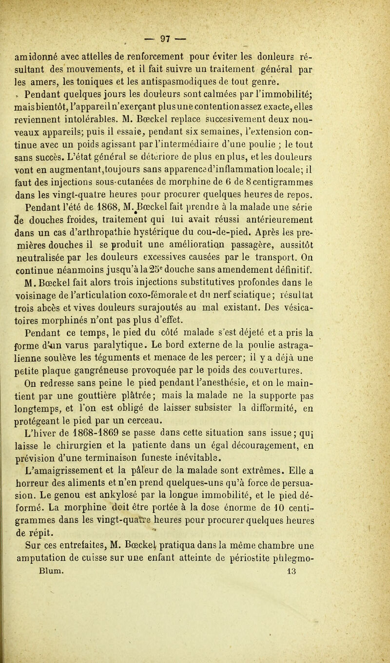 amidonné avec attelles de renforcement pour éviter les douleurs ré- sultant des mouvements, et il fait suivre un traitement général par les amers, les toniques et les antispasmodiques de tout genre. » Pendant quelques jours les douleurs sont calmées par l'immobilité; maisbientôt, l'appareil n'exerçant plus une contention assez exacte, elles reviennent intolérables. M. Bœckel replace succesivement deux nou- veaux appareils; puis il essaie, pendant six semaines, l'extension con- tinue avec un poids agissant par l'intermédiaire d'une poulie ; le tout sans succès. L'état général se détériore de plus en plus, et les douleurs vont en augmentant,toujours sans apparenced'inflammation locale; il faut des injections sous-cutanées de morphine de 6 de 8 centigrammes dans les vingt-quatre heures pour procurer quelques heures de repos. Pendant l'été de 1868, M.^Bœckel fait prendie à la malade une série 3e douches froides, traitement qui lui avait réussi antérieurement dans un cas d'arlhropathie hystérique du cou-de-pied. Après les pre- mières douches il se produit une amélioration passagère, aussitôt neutralisée par les douleurs excessives causées par le transport. On continue néanmoins jusqu'à la 25^ douche sans amendement définitif. M. Bœckel fait alors trois injections substitutives profondes dans le voisinage de l'articulation coxo-fémoraleet du nerf sciatique; résultat trois abcès et vives douleurs surajoutés au mal existant. Des vésica- toires morphinés n'ont pas plus d'effet. Pendant ce temps, le pied du côté malade s'est déjeté et a pris la forme d^n varus paralytique. Le bord externe de la poulie astraga- lienne soulève les téguments et menace de les percer; il y a déjà une petite plaque gangréneuse provoquée par le poids des couvertures. On redresse sans peine le pied pendant l'anesthésie, et on le main- tient par une gouttière plâtrée; mais la malade ne la supporte pas longtemps, et l'on est obligé de laisser subsister la difformité, en protégeant le pied par un cerceau. L'hiver de 1868-1869 se passe dans cette situation sans issue; qu^ laisse le chirurgien et la patiente dans un égal découragement, en prévision d'une terminaison funeste inévitable. L'amaigrissement et la pâleur de la malade sont extrêmes. Elle a horreur des aliments et n'en prend quelques-uns qu'à force de persua- sion. Le genou est ankylosé par la longue immobilité, et le pied dé- formé. La morphine doit être portée à la dose énorme de JO centi- grammes dans les vingt-quatre heures pour procurer quelques heures de répit. Sur ces entrefaites, M. Bœckel, pratiqua dans la même chambre une amputation de cuisse sur une enfant atteinte de périostite phlegmo- Blum. 13