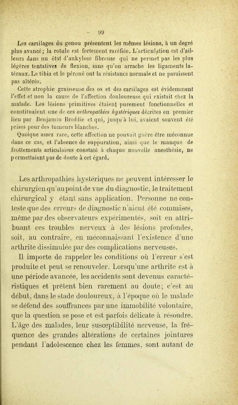 Les cartilages du genou présentent les mêmes lésions, à un degré plus avancé; la rotule est fortement raréfiée. L'articulation est d'ail- leurs dans un état d'ankylose fibreuse qui ne permet pas les plus légères tentatives de flexion, sans qu'on arrache les ligaments la- téraux. Le tibia et le péroné ont la résistance normale et ne paraissent pas altérés. Cette atrophie graisseuse dés os et des cariilages est évidemment l'efFet et non la cause de l'affection douloureuse qui existait chez la malade. Les lésions primitives étaient purement fonctionnelles et constituaient une do. ces arthropathies hi/stérigues décrites en premier lieu par Benjamin Broddie et qui, jusqu'à lui, avaient souvent été prises pour des tumeurs blanches. Quoique assez rare, cette affection ne pouvait guère être méconnue dans ce cas, et l'absence de suppuration, ainsi que le manque de frottements articulaires constaté à chaque nouvelle anesthésie, ne p ermettaient pas de doute à cet égard. Les arthropathies hystériques ne peuvent intéresser le chirurgien qu'aupoint de vue du diagnostic, le traitement chirurgical y étant sans application. Personne ne con- teste que des erreurs de diagnostic n'aient été commises, même par des observateurs expérimentés, soit en attri- buant ces troubles nerveux à des lésions profondes, soit, au contraire, en méconnaissant l'existence d'une arthrite dissimulée par des complications nerveuses. Il importe de rappeler les conditions où l'erreur s'est produite et peut se renouveler. Lorsqu'une arthrite est à une période avancée, les accidents sont devenus caracté- ristiques et prêtent bien rarement au doute; c'est au début, dans le stade douloureux, à l'époque où le malade se défend des souffrances par une immobilité volontaire, que la question se pose et est parfois délicate à résoudre. L'âge des malades, leur susceptibilité nerveuse, la fré- quence des grandes altérations de certaines jointures pendant l'adolescence chez les femmes, sont autant de