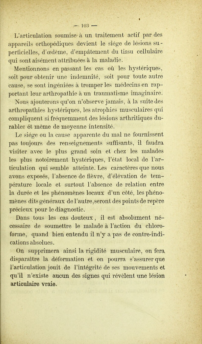 L'articulation soumise- à un traitement actif par des appareils orthopédiques devient le siège de lésions su- perficielles, d'œdème, d'empâtement du tissu cellulaire qui sont aisément attribuées à la maladie. Mentionnons en passant les cas où les hystériques, soit pour obtenir une indemnité, soit pour toute autre cause, se sont ingéniées à tromper les médecins en rap- portant leur arthropathie à un traumatisme imaginaire. Nous ajouterons qu'on n'observe jamais, à la suite des arthropathies hystériques, les atrophies musculaires qui compliquent si fréquemment des lésions arthritiques du- rables ét même de moyenne intensité. Le siège ou la cause apparente du mal ne fournissent pas toujours des renseignements suffisants, il faudra visiter avec le plus grand soin et chez les malades les plus notoirement hystériques, l'état local de l'ar- ticulation qui semble atteinte. Les caractères que nous avons exposés, l'absence de fièvre, d'élévation de tem- pérature locale et surtout l'absence de relation entre la durée et les phénomènes locaux d'un côté, les phéno- mènes dits généraux de rautre,seront des points de repère précieux pour le diagnostic. Dans tous les cas douteux, il est absolument né- cessaire de soumettre le malade à l'action du chloro- forme, quand bien entendu il n'y a pas de contre-indi- cations absolues. On supprimera ainsi la rigidité musculaire, on fera disparaître la déformation et on pourra s'assurer que l'articulation jouit de l'intégrité de ses mouvements et qu'il n'existe aucun des signes qui révèlent une lésion articulaire vraie.