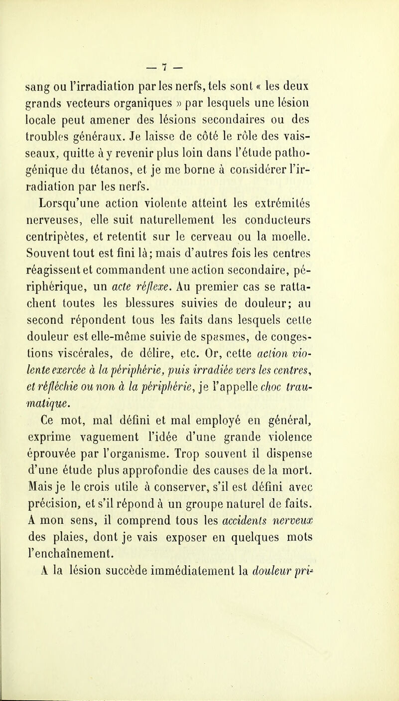sang ou l'irradiation paries nerfs,tels sont « les deux grands vecteurs organiques » par lesquels une lésion locale peut amener des lésions secondaires ou des troubles généraux. Je laisse de côté le rôle des vais- seaux, quitte à y revenir plus loin dans l'étude patho- génique du tétanos, et je me borne à considérer l'ir- radiation par les nerfs. Lorsqu'une action violente atteint les extrémités nerveuses, elle suit naturellement les conducteurs centripètes, et retentit sur le cerveau ou la moelle. Souvent tout est fini là; mais d'autres fois les centres réagissent et commandent une action secondaire, pé- riphérique, un acte réflexe. Au premier cas se ratta- chent toutes les blessures suivies de douleur; au second répondent tous les faits dans lesquels celle douleur est elle-même suivie de spasmes, de conges- tions viscérales, de délire, etc. Or, cette action vio- lente exercée à la périphérie, puis irradiée vers les centres, et réfléchie ou non à la périphérie, je l'appelle choc trau- ■matique. Ce mot, mal défini et mal employé en général, exprime vaguement l'idée d'une grande violence éprouvée par l'organisme. Trop souvent il dispense d'une étude plus approfondie des causes de la mort. Mais je le crois utile à conserver, s'il est défini avec précision, et s'il répond à un groupe naturel de faits. A mon sens, il comprend tous les accidents nerveux des plaies, dont je vais exposer en quelques mots l'enchaînement. A la lésion succède immédiatement la douleur pri-'