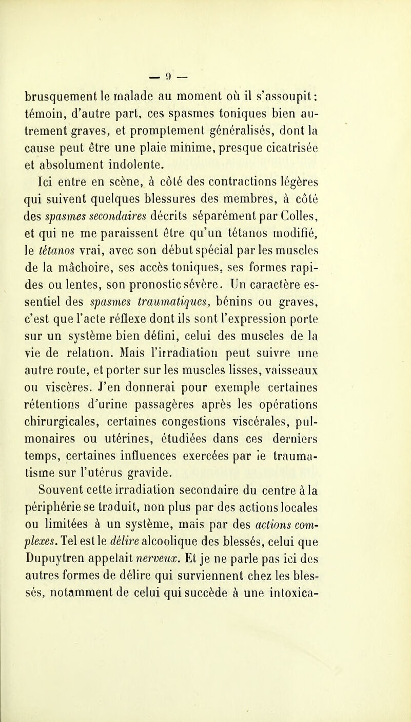 brusquement le malade au moment où il s'assoupit: témoin, d'autre part, ces spasmes toniques bien au- trement graves, et promplement généralisés, dont la cause peut être une plaie minime, presque cicatrisée et absolument indolente. Ici entre en scène, à côté des contractions légères qui suivent quelques blessures des membres, à côté des spasmes secondaires décrits séparément par Colles, et qui ne me paraissent être qu'un tétanos modifié, le tétanos vrai, avec son début spécial parles muscles de la mâchoire, ses accès toniques, ses formes rapi- des ou lentes, son pronostic sévère. Un caractère es- sentiel des spasmes traumatiques, bénins ou graves, c'est que l'acte réflexe dont ils sont l'expression porte sur un système bien défini, celui des muscles de la vie de relation. Mais l'irradiation peut suivre une autre route, et porter sur les muscles lisses, vaisseaux ou viscères. J'en donnerai pour exemple certaines rétentions d'urine passagères après les opérations chirurgicales, certaines congestions viscérales, pul- monaires ou utérines, étudiées dans ces derniers temps, certaines influences exercées par le trauma- tisme sur l'utérus gravide. Souvent cette irradiation secondaire du centre à la périphérie se traduit, non plus par des actions locales ou limitées à un système, mais par des actions com- plexes. Tel est le rfé/irealcooHque des blessés, celui que Dupuytren appelait nerveux. Et je ne parle pas ici des autres formes de délire qui surviennent chez les bles- sés, notamment de celui qui succède à une intoxica-