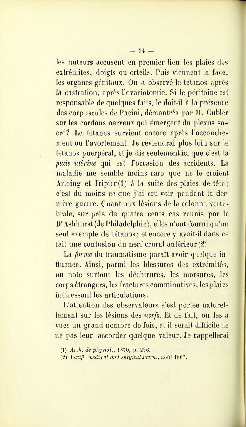 les auteurs accusent en premier lieu les plaies des extrémités, doigts ou orteils. Puis viennent la face, les organes génitaux. On a observé le tétanos après la castration, après l'ovariotomie. Si le péritoine est responsable de quelques faits, le doit-il à la présence des corpuscules de Pacini, démontrés par M. Gubler sur les cordons nerveux qui émergent du plexus sa- cré? Le tétanos survient encore après Faccouche- ment ou l'avortement. Je reviendrai plus loin sur le tétanos puerpéral, et je dis seulement ici que c'est la plaie utérine qui est l'occasion des accidents. La maladie me semble moins rare que ne le croient Arloing et Tripier(1) à la suite des plaies de tête; c'est du moins ce que j'ai cru voir pendant la der nière guerre. Quant aux lésions de la colonne verté- brale, sur près de quatre cents cas réunis par le D' Ashhurst (de Philadelphie), elles n'ont fourni qu'un seul exemple de tétanos; et encore y avait-il dans ce fait une contusion du nerf crural antérieur (2). La forme du traumatisme paraît avoir quelque in- fluence. Ainsi, parmi les blessures dus extrémités, on note surtout les déchirures, les morsures, les corps étrangers, les fractures comminutives, les plaies intéressant les articulations. L'attention des observateurs s'est portée naturel- lement sur les lésions des nerfs. Et de fait, on les a vues un grand nombre de fois, et il serait difficile de ne pas leur accorder quelque valeur. Je rappellerai (1) Arch. dephysioL, \H10, p. 236. (2) PacÀfic médical and surgicalJourn., août 1807.