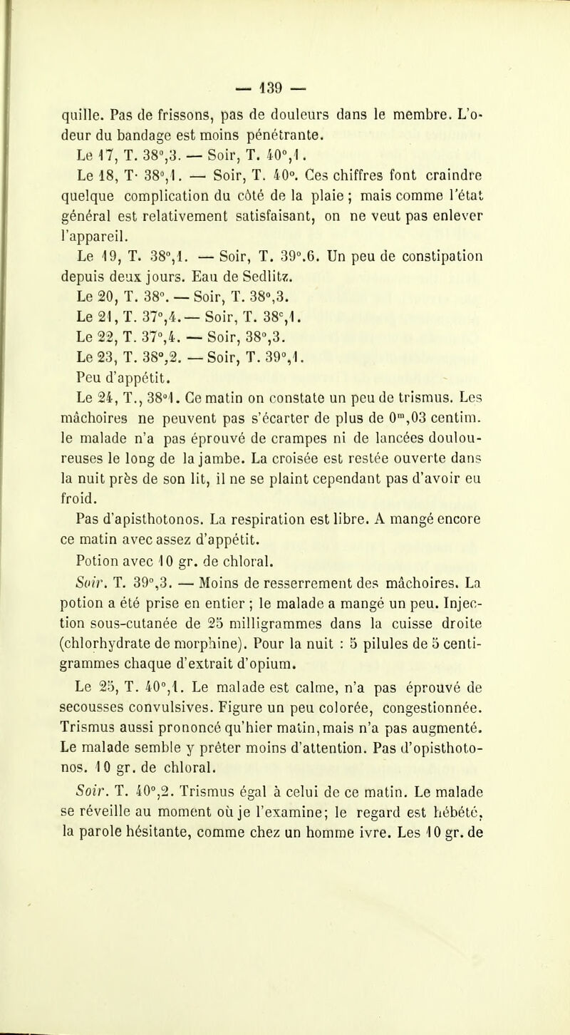 quille. Pas de frissons, pas de douleurs dans le membre. L'o- deur du bandage est moins pénétrante. Le a, T. 38°,3. —Soir, T. 40°, !. Le 18, T- 38°, 1. — Soir, T. 40°. Ces chiffres font craindre quelque complication du côté de la plaie; mais comme l'état général est relativement satisfaisant, on ne veut pas enlever l'appareil. Le 19, T. SB,!. — Soir, T. 39°.6. Un peu de constipation depuis deux jours. Eau de Sedlitz. Le 20, T. 38». — Soir, T. 38»,3. Le 21, T. 31%^i.— Soir, T. 38%1. Le 22, T. 37%4. — Soir, 38»,3. Le 23, T. 38°,2. — Soir, T. 39»,'!. Peu d'appétit. Le 24, T., 38<l. Ce matin on constate un peu de trismus. Les mâchoires ne peuvent pas s'écarter de plus de 0',03 centim. le malade n'a pas éprouvé de crampes ni de lancées doulou- reuses le long de la jambe. La croisée est restée ouverte dans la nuit près de son lit, il ne se plaint cependant pas d'avoir eu froid. Pas d'apisthotonos. La respiration est libre. A mangé encore ce matin avec assez d'appétit. Potion avec 10 gr. de chloral. Soir. T. 39»,3. — Moins de resserrement des mâchoires. La potion a été prise en entier ; le malade a mangé un peu. Injec- tion sous-cutanée de 25 milligrammes dans la cuisse droite (chlorhydrate de morphine). Pour la nuit : 5 pilules de o centi- grammes chaque d'extrait d'opium. Le 25, T. 40°,1, Le malade est calme, n'a pas éprouvé de secousses convulsives. Figure un peu colorée, congestionnée. Trismus aussi prononcé qu'hier malin, mais n'a pas augmenté. Le malade semble y prêter moins d'attention. Pas d'opisthoto- nos. 10 gr. de chloral. Soir. T. 40»,2. Trismus égal à celui de ce matin. Le malade se réveille au moment où je l'examine; le regard est hébété, la parole hésitante, comme chez un homme ivre. Les 10 gr. de