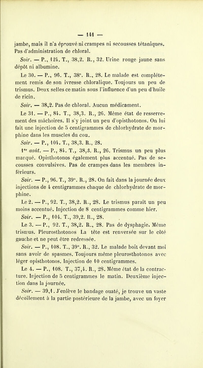 jambe, mais il n'a éprouvé ni crampes ni secousses tétaniques. Pas d'administration de chloral. Soir. — P., 124. T., 38,2. R., 32. Urine rouge jaune sans dépôt ni albumine. Le 30. — P., 96. T., 38. R., 28. Le malade est complète- ment remis de son ivresse chloralique. Toujours un peu de trismus. Deux selles ce matin sous l'influence d'un peu d'huile de ricin. Soir. — 38,2. Pas de chloral. Aucun médicament. Le 31. — P., 84. T., 38,3. R., 26. Même état de resserre- ment des mâchoires. Il s'y joint un peu d'opisthotonos. On lui fait une injection de 5 centigrammes de chlorhydrate de mor- phine dans les muscles du cou. Soîf. — P., 104. T., 38,3. R., 28. \< août. — P., 84. T., 38,3. R., 26. Trismus un peu plus marqué. Opistliotonos également plus accentué. Pas de se- cousses convulsives. Pas de crampes dans les membres in- férieurs. Soir. — P., 96. T., 39°. R., 28. On fait dans la journée deux injections de 4 centigrammes chaque de chlorhydrate de mor- phine. Le2. — P., 92. T., 38,2. R,, 28. Le trismus parait un peu moins accentué. Injection de 8 centigrammes comme hier. Soir. — P., 104. T., 39,2. R., 28. Le 3. — P., 92. T., 38,2. R., 28. Pas de dysphagie. Même trismus. Pleurosthotonos La tête est renversée sur le côté gauche et ne peut être redressée. Soir. — P., 108. T., 39°. R., 32. Le malade boit devant moi sans avoir de spasmes. Toujours même pleurosthotonos avec léger opisthotonos. Injection de 10 centigrammes. Le 4. — P., 108. T., .37,4. R., 28. Même état de la contrac- ture. Injection de 5 centigrammes le matin. Deuxième injec- tion dans la journée. Soir. — 39,1. J'enlève le bandage ouaté, je trouve un vaste décollement à la partie postérieure de la jambe, avec un foyer