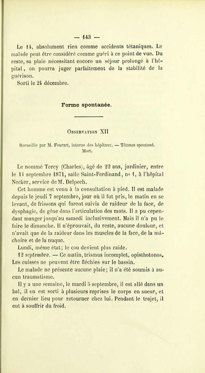 Le 14-, absolument rien comme accidents tétaniques. Le malade peut être considéré comme guéri à ce point de vue. Du reste, sa plaie nécessitant encore un séjour prolongé à l'hô- pital , on pourra juger parfaitement de la stabilité de la guérison. Sorti le 24 décembre. Forme spontanée. Observation XII Recueillie par M. Foucart, interne des hôpitaux. — Tétatios spontané. Mort. Le nommé Tercy (Charles), âgé de 22 ans, jardinier, entre le il septembre 1871, salle Saint-Ferdinand, no 1, à l'hôpital Necker, service de M. Delpech. Cet homme est venu à !a consultation à pied. Il est malade depuis le jeudi 7 septembre, jour où il fut pris, le matin en se levant, de frissons qui furent suivis de raideur de la face, de dysphagie, de géne dans l'articulation des mots. Il a pu cepen- dant manger jusqu'au samedi inclusivement. Mais il n'a pu le faire le dimanche. 11 n'éprouvait, du reste, aucune douleur, et n'avait que de la raideur dans les muscles de la face, de la mâ- choire et de la nuque. Lundi, même état; le cou devient plus raide. 12 septembre. — Ce matin, trismus incomplet, opislhotonos. Les cuisses ne peuvent être fléchies sur le bassin. Le malade ne présente aucune plaie; il n'a été soumis à au- cun traumatisme. Il y a une semaine, le mardi 5 septembre, il est allé dans un bal, il en est sorti à plusieurs reprises le corps en sueur, et en dernier lieu pour retourner chez lui. Pendant le trajet, il eut à souffrir du froid.