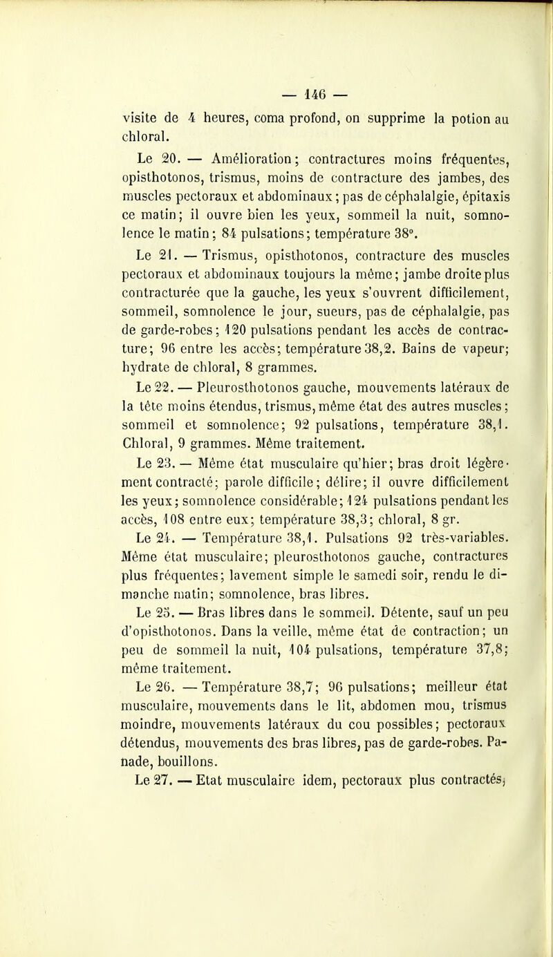 visite de 4 heures, coma profond, on supprime la potion au chloral. Le 20.— Amélioration; contractures moins fréquentes, opisthotonos, trismus, moins de contracture des jambes, des muscles pectoraux et abdominaux ; pas de céphalalgie, épitaxis ce matin; il ouvre bien les yeux, sommeil la nuit, somno- lence le matin; 84 pulsations; température 38°. Le 21. — Trismus. opisthotonos, contracture des muscles pectoraux et abdominaux toujours la même; jambe droite plus contracturée que la gauche, les yeux s'ouvrent difficilement, sommeil, somnolence le jour, sueurs, pas de céphalalgie, pas de garde-robes; 120 pulsations pendant les accès de contrac- ture; 96 entre les accès; température38,2. Bains de vapeur; hydrate de chloral, 8 grammes. Le 22. — Pleurosthotonos gauche, mouvements latéraux de la téie moins étendus, trismus, même état des autres muscles ; sommeil et somnolence; 92 pulsations, température 38,1. Chloral, 9 grammes. Même traitement. Le 23. — Même état musculaire qu'hier; bras droit légère- ment contracté; parole difficile; délire; il ouvre difficilement les yeux; somnolence considérable; 124 pulsations pendant les accès, 108 entre eux; température 38,3; chloral, 8 gr. Le 24. — Température 38,1. Pulsations 92 très-variables. Même état musculaire; pleurosthotonos gauche, contractures plus fréquentes; lavement simple le samedi soir, rendu le di- manche matin; somnolence, bras libres. Le 23. — Bras libres dans le sommeil. Détente, sauf un peu d'opisthotonos. Dans la veille, même état de contraction; un peu de sommeil la nuit, 104 pulsations, température 37,8; même traitement. Le 26. —Température 38,7; 96 pulsations; meilleur état musculaire, mouvements dans le lit, abdomen mou, trismus moindre, mouvements latéraux du cou possibles; pectoraux détendus, mouvements des bras libres, pas de garde-robes. Pa- nade, bouillons. Le 27. — Etat musculaire idem, pectoraux plus contractéSj