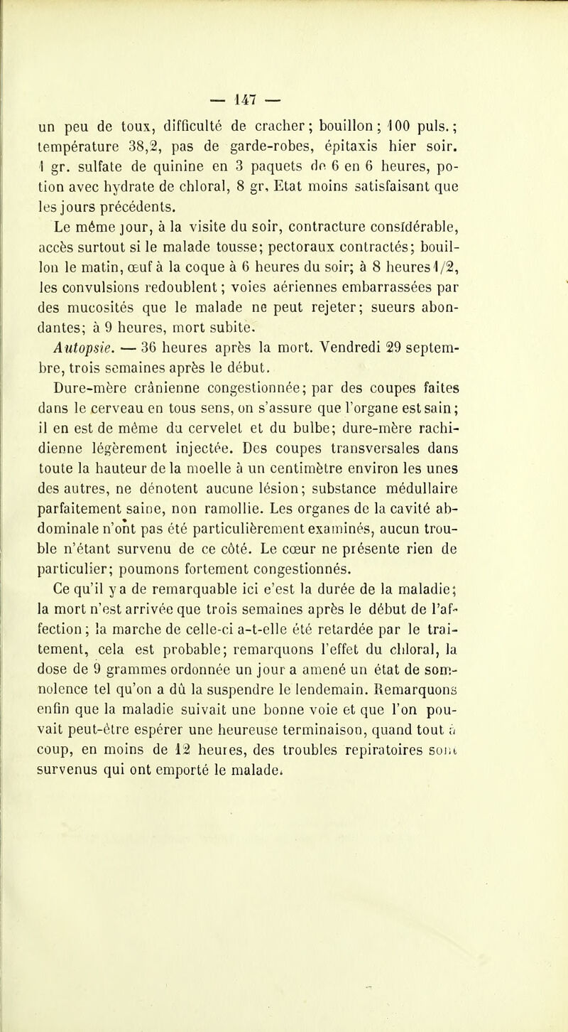 un peu de toux, difficulté de cracher; bouillon; iOO puis.; température 38,2, pas de garde-robes, épitaxis hier soir. \ gr. sulfate de quinine en 3 paquets de 6 en 6 heures, po- tion avec hydrate de chloral, 8 gr. Etat moins satisfaisant que les jours précédents. Le même jour, à la visite du soir, contracture considérable, accès surtout si le malade tousse; pectoraux contractés; bouil- lon le matin, oeuf à la coque à 6 heures du soir; à 8 heures 1/2, les convulsions redoublent ; voies aériennes embarrassées par des mucosités que le malade ne peut rejeter; sueurs abon- dantes; à 9 heures, mort subite. Autopsie. — 36 heures après la mort. Vendredi 29 septem- bre, trois semaines après le début. Dure-mère crânienne congestionnée; par des coupes faites dans le cerveau en tous sens, on s'assure que l'organe est sain; il en est de même du cervelet et du bulbe; dure-mère rachi- dienne légèrement injectée. Des coupes transversales dans toute la hauteur de la moelle à un centimètre environ les unes des autres, ne dénotent aucune lésion; substance médullaire parfaitement saine, non ramollie. Les organes de la cavité ab- dominale n'ont pas été particulièrement examinés, aucun trou- ble n'étant survenu de ce côté. Le cœur ne présente rien de particulier; poumons fortement congestionnés. Ce qu'il y a de remarquable ici e'est la durée de la maladie; la mort n'est arrivée que trois semaines après le début de l'af- fection; la marche de celle-ci a-t-elle été retardée par le trai- tement, cela est probable; remarquons l'effet du chloral, la dose de 9 grammes ordonnée un jour a amené un état de som- nolence tel qu'on a dû la suspendre le lendemain. Remarquons enfin que la maladie suivait une bonne voie et que l'on pou- vait peut-être espérer une heureuse terminaison, quand tout ;/ coup, en moins de 12 heures, des troubles repiratoires suiii survenus qui ont emporté le malade*