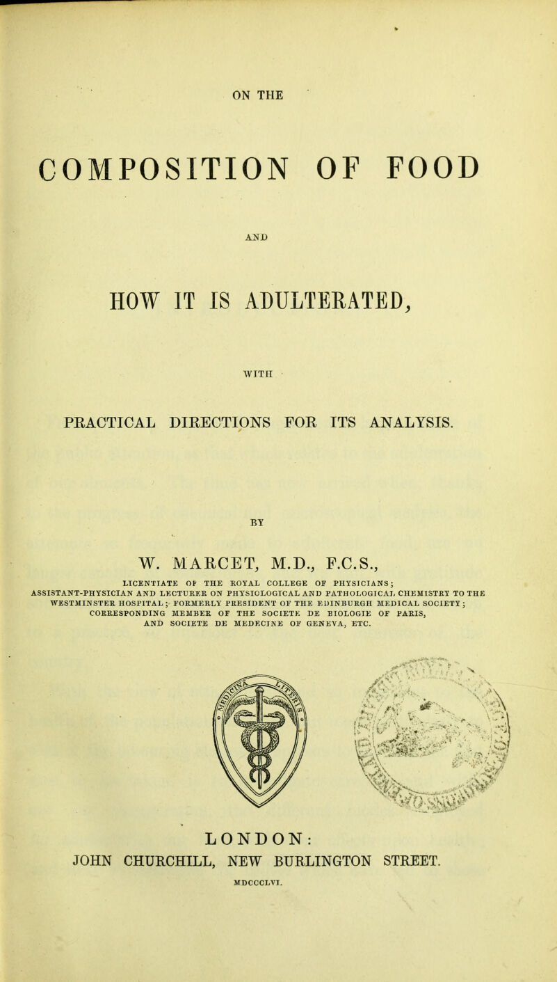 ON THE COMPOSITION OF FOOD AND HOW IT IS ADULTERATED, WITH PEACTICAL DIRECTIONS FOR ITS ANALYSIS. BY W. MARCET, M.D., F.C.S., LICENTIATE OF THE ROYAL COLLEGE OF PHYSICIANS; ASSISTANT-PHYSICIAN AND LECTURES, ON PHYSIOLOGICAL AND PATHOLOGICAL CHEMISTRY TO THE WESTMINSTER HOSPITAL; FORMERLY PRESIDENT OF THE EDINBURGH MEDICAL SOCIETY; CORRESPONDING MEMBER OF THE SOCIETK DE EIOLOGIE Of PARIS, AND SOCIETE DE MEDECINE OF GENEVA, ETC. LONDON: JOHN CHURCHILL, NEW BURLINGTON STREET.