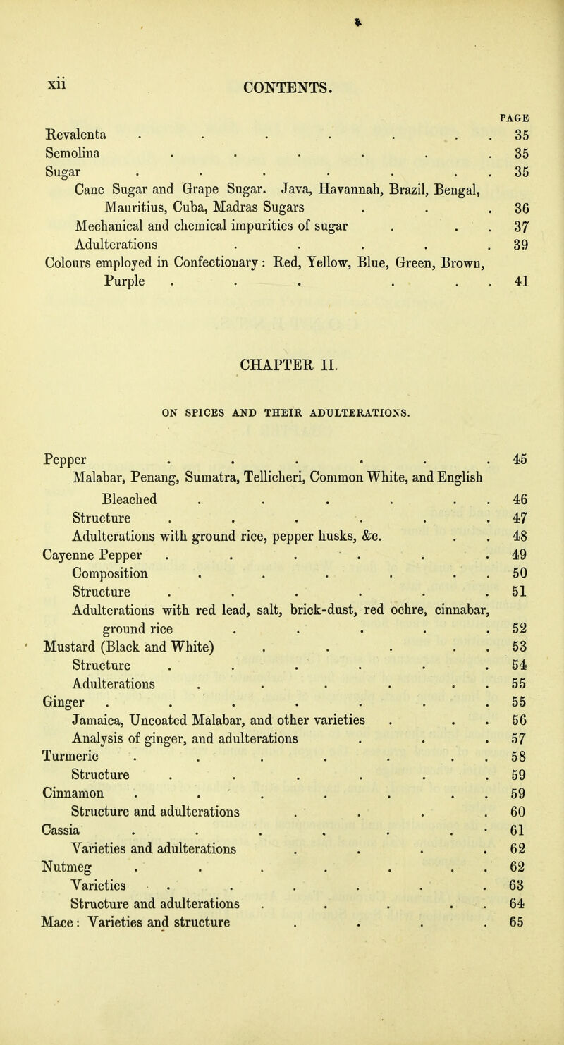 PAGE Revalenta . . . . . . . 35 Semolina . . . . . .35 Sugar . . . . . . . 35 Cane Sugar and Grape Sugar. Java, Havannah, Brazil, Bengal, Mauritius, Cuba, Madras Sugars . . .36 Mechanical and chemical impurities of sugar . . . 37 Adulterations . . . . .39 Colours employed in Confectionary: Red, Yellow, Blue, Green, Brown, Purple . . . ... 41 CHAPTER II. ON SPICES AND THEIR ADULTERATIONS, Pepper . . . . . .45 Malabar, Penang, Sumatra, Tellicheri, Common White, and English Bleached . . . . . . 46 Structure . . . . . .47 Adulterations with ground rice, pepper husks, &c. . . 48 Cayenne Pepper . . . . . . 49 Composition . . . . . . 50 Structure . . . . . .51 Adulterations with red lead, salt, brick-dust, red ochre, cinnabar, ground rice . . . . .52 Mustard (Black and White) . . . . . 53 Structure . . . . . .54 Adulterations . . . . . . 55 Ginger . . . . . . . 55 Jamaica, Uncoated Malabar, and other varieties . . . 56 Analysis of ginger, and adulterations . . .57 Turmeric . . . . . . . 58 Structure . . . . . .59 Cinnamon . . ' . . . . . 59 Structure and adulterations . . . .60 Cassia . . . . . . • 61 Varieties and adulterations . . . .62 Nutmeg . . . . . . . 62 Varieties . . . . . .63 Structure and adulterations . . . . . 64 Mace: Varieties and structure . . . . 65