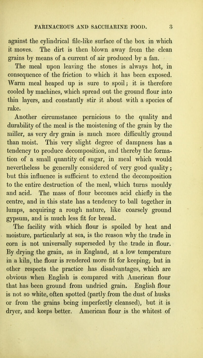 against the cylindrical file-like surface of the box in which it moves. The dirt is then blown away from the clean grains by means of a current of air produced by a fan. The meal upon leaving the stones is always hot, in consequence of the friction to which it has been exposed. Warm meal heaped up is sure to spoil; it is therefore cooled by machines, which spread out the ground flour into thin layers, and constantly stir it about with a species of rake. Another circumstance pernicious to the quality and durabihty of the meal is the moistening of the grain by the miller, as very dry grain is much more difficultly ground than moist. This very slight degree of dampness has a tendency to produce decomposition, and thereby the forma- tion of a small quantity of sugar, in meal which would nevertheless be generally considered of very good quahty; but this influence is sufficient to extend the decomposition to the entire destruction of the meal, which turns mouldy and acid. The mass of flour becomes acid chiefly in the centre, and in this state has a tendency to ball together in lumps, acquiring a rough nature, like coarsely ground gypsum, and is much less fit for bread. The facihty with which flour is spoiled by heat and moisture, particularly at sea, is the reason why the trade in corn is not universally superseded by the trade in flour. By drying the grain, as in England, at a low temperature in a kiln, the flour is rendered more fit for keeping,- but in other respects the practice has disadvantages, which are obvious when English is compared with American flour that has been ground from undried grain. English flour is not so white, often spotted (partly from the dust of husks or from the grains being imperfectly cleansed), but it is dryer, and keeps better. American flour is the whitest of