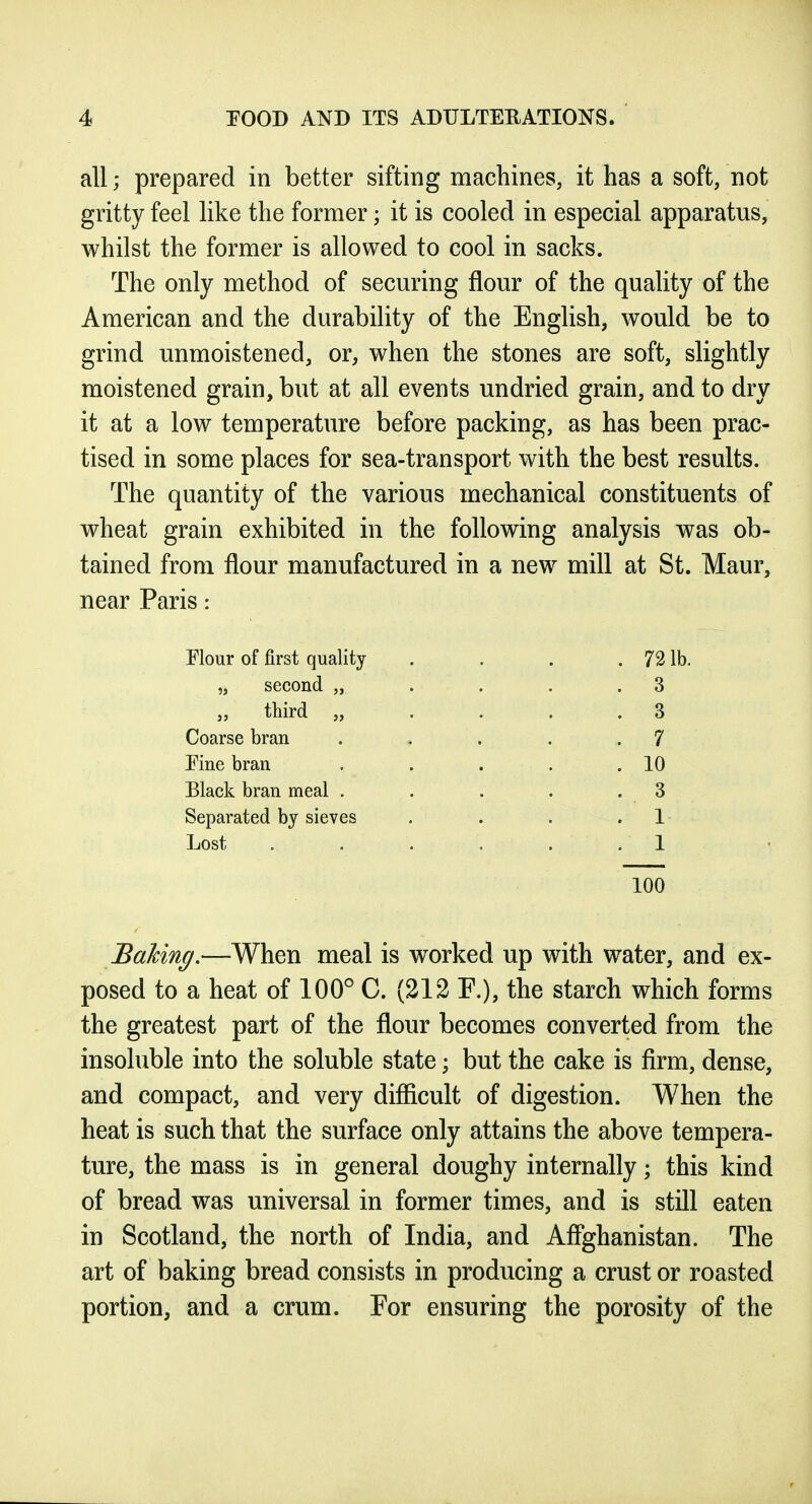 all; prepared in better sifting machines, it has a soft, not gritty feel like the former; it is cooled in especial apparatus, whilst the former is allowed to cool in sacks. The only method of securing flour of the quality of the American and the durability of the English, would be to grind unmoistened, or, when the stones are soft, slightly moistened grain, but at all events undried grain, and to dry it at a low temperature before packing, as has been prac- tised in some places for sea-transport with the best results. The quantity of the various mechanical constituents of wheat grain exhibited in the following analysis was ob- tained from flour manufactured in a new mill at St. Maur, near Paris: Flour of first quality . . . .731b. „ second „ . . . .3 „ third „ . . . . 3 Coarse bran .... . 7 Fine bran . . . . .10 Black bran meal . . . . - 3 Separated by sieves . . . .1 Lost . . . . . .1 100 Baking.—When meal is worked up with water, and ex- posed to a heat of 100° C. (212 E.), the starch which forms the greatest part of the flour becomes converted from the insoluble into the soluble state; but the cake is firm, dense, and compact, and very difiicult of digestion. When the heat is such that the surface only attains the above tempera- ture, the mass is in general doughy internally; this kind of bread was universal in former times, and is still eaten in Scotland, the north of India, and Affghanistan. The art of baking bread consists in producing a crust or roasted portion, and a crum. Eor ensuring the porosity of the