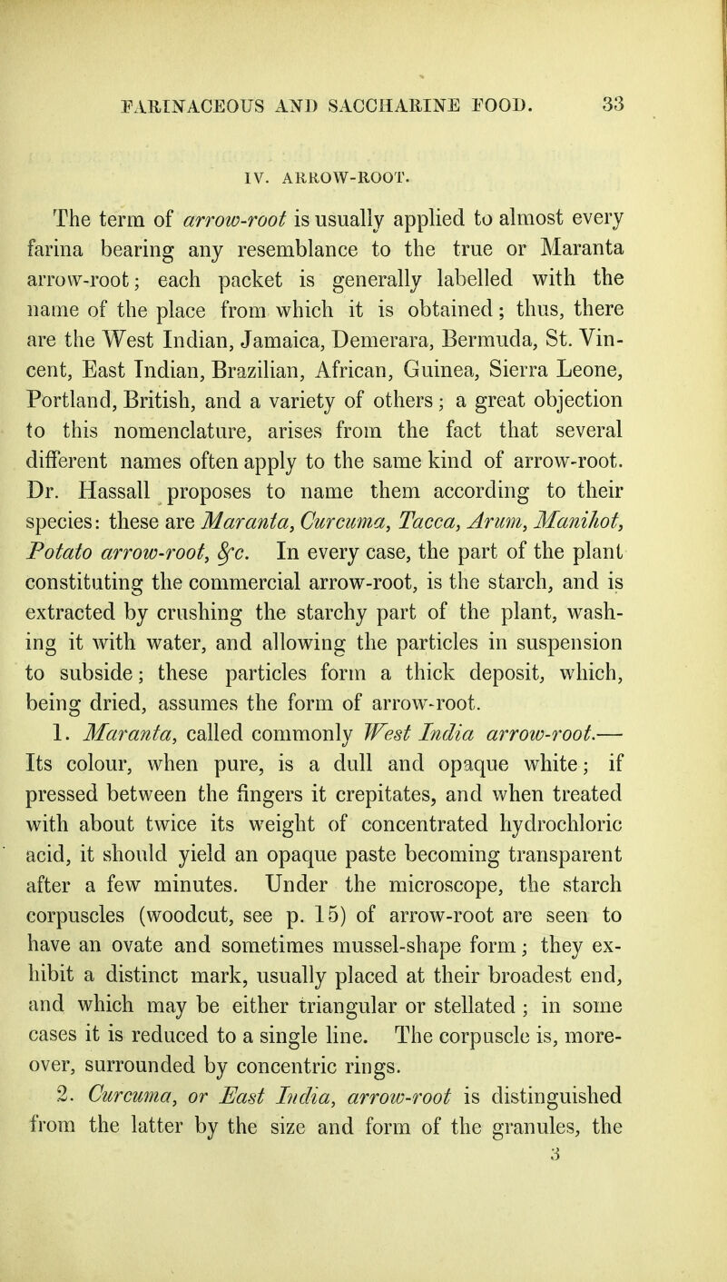 IV. ARROW-ROOT. The term of arrow-root is usually applied to almost every farina bearing any resemblance to the true or Maranta arrow-roofc; each packet is generally labelled with the name of the place from which it is obtained; thus, there are the West Indian, Jamaica, Demerara, Bermuda, St. Vin- cent, East Indian, Brazilian, African, Guinea, Sierra Leone, Portland, British, and a variety of others; a great objection to this nomenclature, arises from the fact that several different names often apply to the same kind of arrow-root. Dr. Hassall proposes to name them according to their species: these are Maranta, Curcuma, Tacca, Arum, Maniliot, Potato arrow-root, 8fc. In every case, the part of the plant constituting the commercial arrow-root, is the starch, and is extracted by crushing the starchy part of the plant, wash- ing it with water, and allowing the particles in suspension to subside; these particles form a thick deposit, which, being dried, assumes the form of arrow-root. 1. Maranta, called commonly West India arrow-root.— Its colour, when pure, is a dull and opaque white; if pressed between the fingers it crepitates, and when treated with about twice its weight of concentrated hydrochloric acid, it should yield an opaque paste becoming transparent after a few minutes. Under the microscope, the starch corpuscles (woodcut, see p. 15) of arrow-root are seen to have an ovate and sometimes mussel-shape form; they ex- hibit a distinct mark, usually placed at their broadest end, and which may be either triangular or stellated ; in some cases it is reduced to a single line. The corpuscle is, more- over, surrounded by concentric rings. 2. Curcuma, or East India, arrow-root is distinguished from the latter by the size and form of the granules, the 3