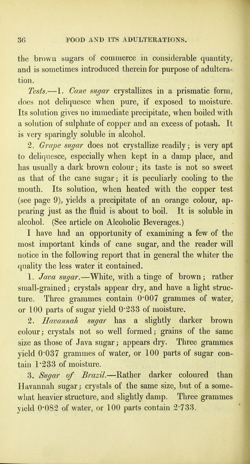 the brown sugars of commerce in considerable quantity, and is sometimes introduced therein for purpose of adultera- tion. Tests.—1. Cane sugar crystallizes in a prismatic form, does not deliquesce when pure, if exposed to moisture. Its solution gives no immediate precipitate, when boiled with a solution of sulphate of copper and an excess of potash. It is very sparingly soluble in alcohol. 2. Grape sugar does not crystallize readily; is very apt to deliquesce; especially when kept in a damp place, and has usually a dark brown colour; its taste is not so sweet as that of the cane sugar; it is peculiarly cooling to the mouth. Its solution, when heated with the copper test (see page 9), yields a precipitate of an orange colour, ap- pearing just as the fluid is about to boil. It is soluble in alcohol. (See article on Alcoholic Beverages.) I have had an opportunity of examining a few of the most important kinds of cane sugar, and the reader will notice in the following report that in general the whiter the quality the less water it contained. 1. Java sugar.—White, with a tinge of brown; rather small-grained; crystals appear dry, and have a light struc- ture. Three grammes contain 0*007 grammes of water, or 100 parts of sugar yield 0*233 of moisture. 2. Havannah sugar has a slightly darker brown colour; crystals not so well formed; grains of the same size as those of Java sugar; appears dry. Three grammes yield 0*037 grammes of water, or 100 parts of sugar con- tain 1*233 of moisture. 3. Sugar of Brazil.—Rather darker coloured than Havannah sugar; crystals of the same size, but of a some- what heavier structure, and slightly damp. Three grammes yield 0*082 of water, or 100 parts contain 2*733.