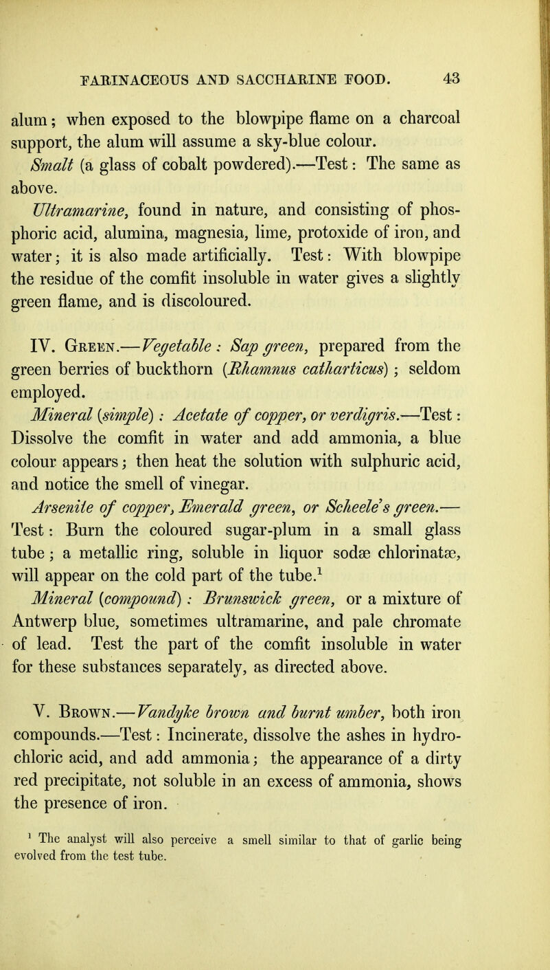 alum; when exposed to the blowpipe flame on a charcoal support, the alum will assume a sky-blue colour. Smalt (a glass of cobalt powdered).—Test: The same as above. Ultramarine, found in nature, and consisting of phos- phoric acid, alumina, magnesia, lime, protoxide of iron, and water; it is also made artificially. Test: With blowpipe the residue of the comfit insoluble in water gives a slightly green flame, and is discoloured. IV. Green.—Vegetable : Sap green, prepared from the green berries of buckthorn [Ehamnus catharticus); seldom employed. Mineral (simple): Acetate of copper, or verdigris.—Test: Dissolve the comfit in water and add ammonia, a blue colour appears then heat the solution with sulphuric acid, and notice the smell of vinegar. Arsenile of copper^ Emerald green^ or Scheeles green.— Test: Burn the coloured sugar-plum in a small glass tube; a metallic ring, soluble in liquor sodse chlorinatse, will appear on the cold part of the tube.^ Mineral (compound): Brunswick green, or a mixture of Antwerp blue, sometimes ultramarine, and pale chromate of lead. Test the part of the comfit insoluble in water for these substances separately, as directed above. V. Brown.— Vandyke brown and burnt umber, both iron compounds.—Test: Incinerate, dissolve the ashes in hydro- chloric acid, and add ammonia; the appearance of a dirty red precipitate, not soluble in an excess of ammonia, shows the presence of iron. ^ The analyst will also perceive a smell similar to that of garlic being evolved from the test tube.