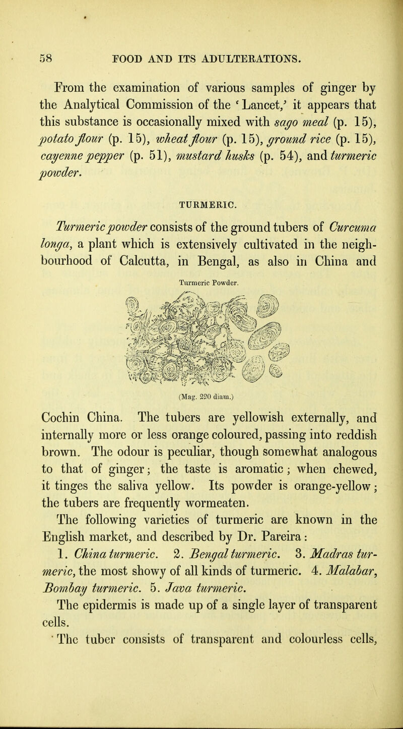 From the examination of various samples of ginger by the Analytical Commission of the ' Lancet/ it appears that this substance is occasionally mixed with sago meal (p. 15), potato flour (p. 15), wheat flour (p. 15), ground rice (p. 15), cayenne pepper (p. 51), mustard husks (p. 54), md turmeric powder» TURMERIC. Turmeric powder consists of the ground tubers of Curcuma longa, a plant which is extensively cultivated in the neigh- bourhood of Calcutta, in Bengal, as also in China and Turmeric Powder. (Mag. 220 diam.) Cochin China. The tubers are yellowish externally, and internally more or less orange coloured, passing into reddish brown. The odour is peculiar, though somewhat analogous to that of ginger; the taste is aromatic; when chewed, it tinges the sahva yellow. Its powder is orange-yellow \ the tubers are frequently wormeaten. The following varieties of turmeric are known in the English market, and described by Dr. Pareira: \. China turmeric. Bengal turmeric, ^.Madras tur- meric, the most showy of all kinds of turmeric. 4. Malabar^ Bombay turmeric. 5. Java turmeric. The epidermis is made up of a single layer of transparent cells. ■ The tuber consists of transparent and colourless cells,