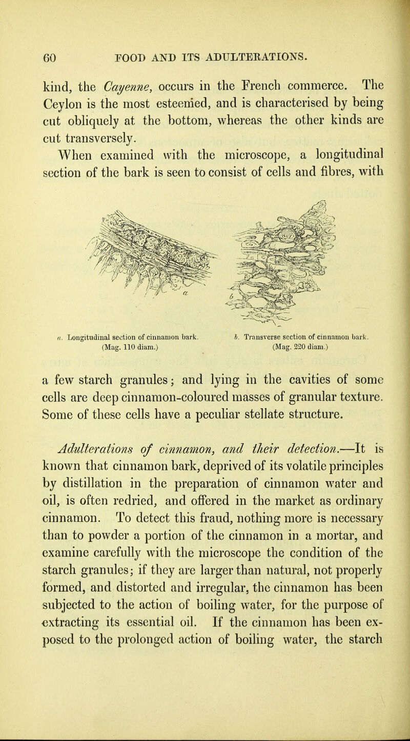 kind, the Cayenne, occurs in the French commerce. The Ceylon is the most esteemed, and is characterised by being cut obUquely at the bottom, whereas the other kinds are cut transversely. When examined with the microscope, a longitudinal section of the bark is seen to consist of cells and fibres, with a. Longitudinal section of cinnamon bark. Transverse section of cinnamon bark. (Mag. 110 diam.) (Mag. 220 diam.) a few starch granules; and lying in the cavities of some cells are deep cinnamon-coloured masses of granular texture. Some of these cells have a peculiar stellate structure. Adulterations of cinnamon, and their detection.—It is known that cinnamon bark, deprived of its volatile principles by distillation in the preparation of cinnamon water and oil, is often redried, and offered in the market as ordinary cinnamon. To detect this fraud, nothing more is necessary than to powder a portion of the cinnamon in a mortar, and examine carefully with the microscope the condition of the starch granules; if they are larger than natu]:al, not properly formed, and distorted and irregular, the cinnamon has been subjected to the action of boiling water, for the purpose of extracting its essential oil. If the cinnamon has been ex- posed to the prolonged action of boiling water, the starch