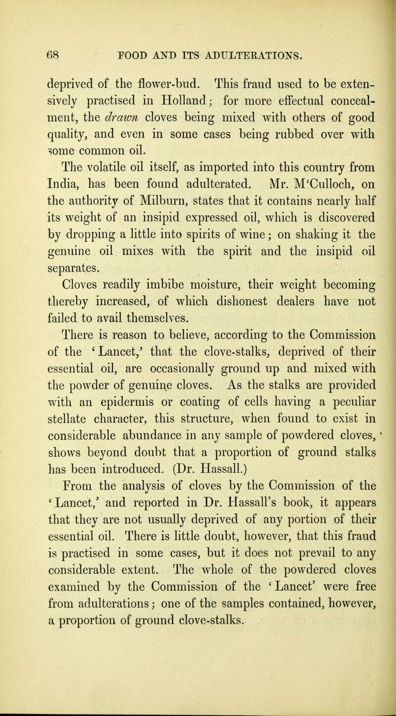 deprived of the fiower-bud. This fraud used to be exten- sively practised in Holland; for more effectual conceal- ment, the draion cloves being mixed with others of good quality, and even in some cases being rubbed over with some common oil. The volatile oil itself, as imported into this country from India, has been found adulterated. Mr. M'Culloch, on the authority of Milburn, states that it contains nearly half its weight of an insipid expressed oil, which is discovered by dropping a little into spirits of wine; on shaking it the genuine oil mixes with the spirit and the insipid oil separates. Cloves readily imbibe moisture, their weight becoming thereby increased, of which dishonest dealers have not failed to avail themselves. There is reason to believe, according to the Commission of the 'Lancet/ that the clove-stalks, deprived of their essential oil, are occasionally ground up and mixed with the powder of genuine cloves. As the stalks are provided with an epidermis or coating of cells having a peculiar stellate character, this structure, when found to exist in considerable abundance in any sample of powdered cloves,' shows beyond doubt that a proportion of ground stalks has been introduced. (Dr. Hassall.) From the analysis of cloves by the Commission of the 'Lancet,' and reported in Dr. Hassall's book, it appears that they are not usually deprived of any portion of their essential oil. There is little doubt, however, that this fraud is practised in some cases, but it does not prevail to any considerable extent. The whole of the powdered cloves examined by the Commission of the 'Lancet' were free from adulterations; one of the samples contained, however, a proportion of ground clove-stalks.