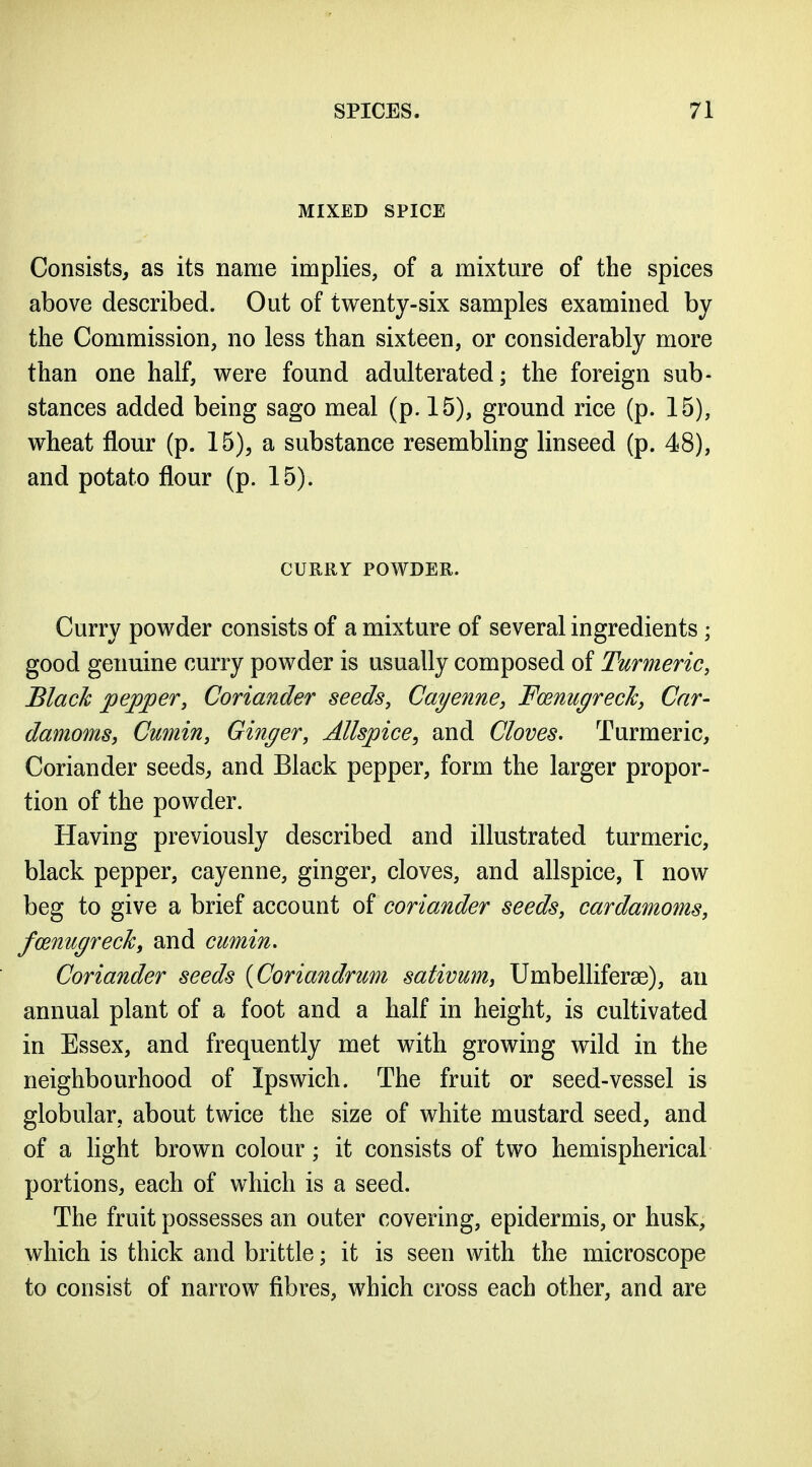 MIXED SPICE Consists, as its name implies, of a mixture of the spices above described. Out of twenty-six samples examined by the Commission, no less than sixteen, or considerably more than one half, were found adulterated; the foreign sub- stances added being sago meal (p. 15), ground rice (p. 15), wheat flour (p. 15), a substance resembling linseed (p. 48), and potato flour (p. 15). CURRY POWDER. Curry powder consists of a mixture of several ingredients; good genuine curry powder is usually composed of Turmeric, Black peeper. Coriander seeds, Cayenne, Fmnugrecky Car- damomsy Cumin, Ginger, Allspice^ and Cloves. Turmeric, Coriander seeds, and Black pepper, form the larger propor- tion of the powder. Having previously described and illustrated turmeric, black pepper, cayenne, ginger, cloves, and allspice, I now beg to give a brief account of coriander seeds, cardamoms, fo^nugrecTcy and cumin. Coriander seeds {Coriandrum sativum, Umbelliferse), an annual plant of a foot and a half in height, is cultivated in Essex, and frequently met with growing wild in the neighbourhood of Ipswich. The fruit or seed-vessel is globular, about twice the size of white mustard seed, and of a light brown colour; it consists of two hemispherical portions, each of which is a seed. The fruit possesses an outer covering, epidermis, or husk, which is thick and brittle; it is seen with the microscope to consist of narrow fibres, which cross each other, and are