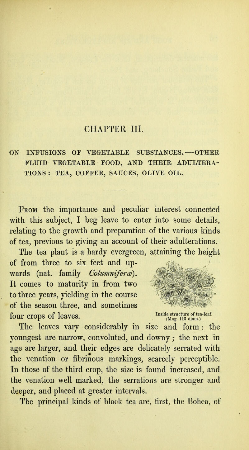 CHAPTER III. ON INPUSIONS OE VEGETABLE SUBSTANCES.—OTHEE ELUID VEGETABLE EOOD, AND THEIE ADULTERA- TIONS : TEA, COEEEE, SAUCES, OLIVE OIL. From the importance and peculiar interest connected with this subject, I beg leave to enter into some details, relating to the growth and preparation of the various kinds of tea, previous to giving an account of their adulterations. The tea plant is a hardy evergreen, attaining the height of from three to six feet and up- (iQ^^ The leaves vary considerably in size and form : the youngest are narrow, convoluted, and downy ; the next in age are larger, and their edges are deUcately serrated with the venation or fibrinous markings, scarcely perceptible. In those of the third crop, the size is found increased, and the venation well marked, the serrations are stronger and deeper, and placed at greater intervals. The principal kinds of black tea are, first, the Bohea, of wards (nat. family Colimniferce), It comes to maturity in from two to three years, yielding in the course of the season three, and sometimes four crops of leaves. Inside structtire of tea-leaf. (Mag. 110 diam.)