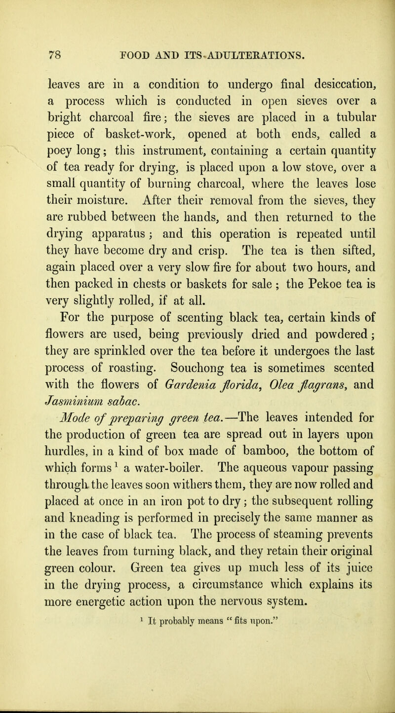 leaves are in a condition to undergo final desiccation, a process which is conducted in open sieves over a bright charcoal fire; the sieves are placed in a tubular piece of basket-work, opened at both ends, called a poey long; this instrument, containing a certain quantity of tea ready for drying, is placed upon a low stove, over a small quantity of burning charcoal, where the leaves lose their moisture. After their removal from the sieves, they are rubbed between the hands, and then returned to the drying apparatus ; and this operation is repeated until they have become dry and crisp. The tea is then sifted, again placed over a very slow fire for about two hours, and then packed in chests or baskets for sale ; the Pekoe tea is very slightly rolled, if at all. For the purpose of scenting black tea, certain kinds of flowers are used, being previously dried and powdered; they are sprinkled over the tea before it undergoes the last process of roasting. Souchong tea is sometimes scented with the flowers of Gardenia Jlorida, Olea flagrans, and Jasminium sabac. Mode of prejparing green tea.—The leaves intended for the production of green tea are spread out in layers upon hurdles, in a kind of box made of bamboo, the bottom of which forms ^ a water-boiler. The aqueous vapour passing through the leaves soon withers them, they are now rolled and placed at once in an iron pot to dry; the subsequent rolling and kneading is performed in precisely the same manner as in the case of black tea. The process of steaming prevents the leaves from turning black, and they retain their original green colour. Green tea gives up much less of its juice in the drying process, a circumstance which explains its more energetic action upon the nervous system. ^ It probably means  fits upon.