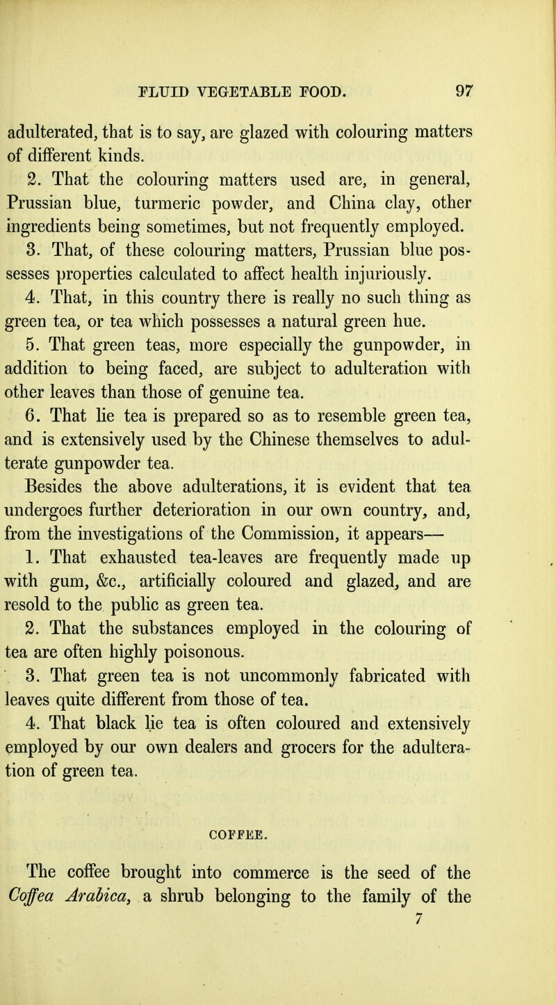 adulterated, that is to say, are glazed with colouring matters of different kinds. 2. That the colouring matters used are, in general, Prussian blue, turmeric powder, and China clay, other ingredients being sometimes, but not frequently employed. 3. That, of these colouring matters, Prussian blue pos- sesses properties calculated to affect health injuriously. 4. That, in this country there is really no such thing as green tea, or tea which possesses a natural green hue. 5. That green teas, more especially the gunpowder, in addition to being faced, are subject to adulteration with other leaves than those of genuine tea. 6. That lie tea is prepared so as to resemble green tea, and is extensively used by the Chinese themselves to adul- terate gunpowder tea. Besides the above adulterations, it is evident that tea undergoes further deterioration in our own country, and, from the investigations of the Commission, it appears— 1. That exhausted tea-leaves are frequently made up with gum, &c., artificially coloured and glazed, and are resold to the pubhc as green tea. 2. That the substances employed in the colouring of tea are often highly poisonous. 3. That green tea is not uncommonly fabricated with leaves quite different from those of tea. 4. That black lie tea is often coloured and extensively employed by our own dealers and grocers for the adultera- tion of green tea. COFFEE. The coffee brought into commerce is the seed of the Coffea Arabica, a shrub belonging to the family of the 7