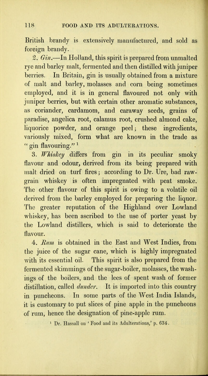British brandy is extensively manufactured, and sold as foreign brandy. 2. Gin,—In Holland, this spirit is prepared from unmalted rye and barley malt, fermented and then distilled with juniper berries. In Britain, gin is usually obtained from a mixture of malt and barley, molasses and corn being sometimes employed, and it is in general flavoured not only with juniper berries, but with certain other aromatic substances, as coriander, cardamom, and caraway seeds, grains of paradise, angelica root, calamus root, crushed almond cake, liquorice powder, and orange peel; these ingredients, variously mixed, form what are known in the trade as  gin flavouring.'' ^ 3. Wliishey differs from gin in its peculiar smoky flavour and odour, derived from its being prepared with malt dried on turf fires; according to Dr. Ure, bad raw- grain whiskey is often impregnated with peat smoke. The other flavour of this spirit is owing to a volatile oil derived from the barley employed for preparing the liquor. The greater reputation of the Highland over Lowland whiskey, has been ascribed to the use of porter yeast by the Lowland distillers, which is said to deteriorate the flavour. 4. Bum is obtained in the East and West Indies, from the juice of the sugar cane, which is highly impregnated with its essential oil. This spirit is also prepared from the fermented skimmings of the sugar-boiler, molasses, the wash- ings of the boilers, and the lees of spent wash of former distillation, called dunder. It is imported into this country in puncheons. In some parts of the West India Islands, it is customary to put slices of pine apple in the puncheons of rum, hence the designation of pine-apple rum. ^ Dr. Hassall ou ' T'ood and its Adulterations/ p. 634.