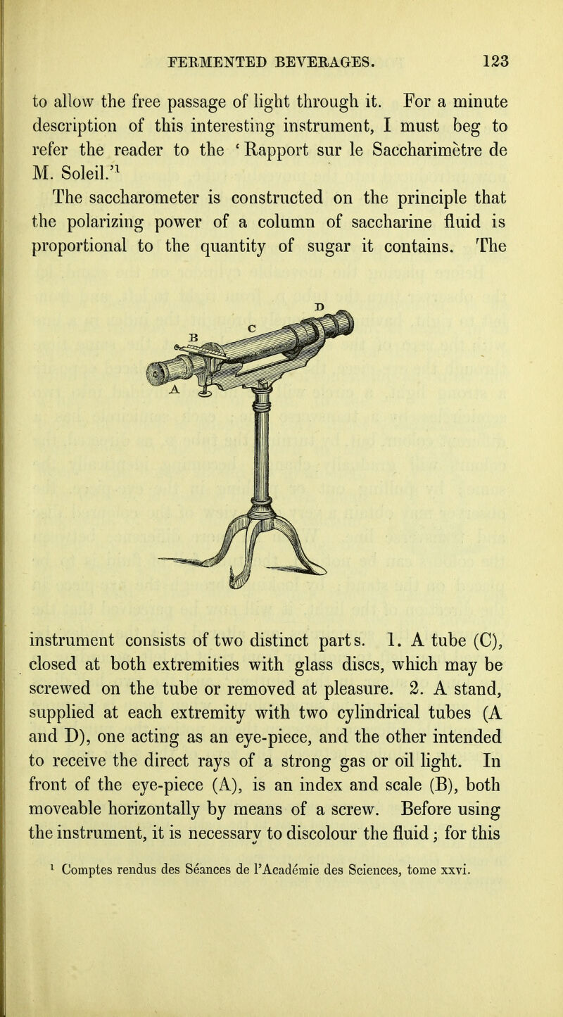 to allow the free passage of light through it. For a minute description of this interesting instrument, I must beg to refer the reader to the ' Rapport sur le Saccharimetre de M. Soleil/^ The saccharometer is constructed on the principle that the polarizing power of a column of saccharine fluid is proportional to the quantity of sugar it contains. The instrument consists of two distinct parts. 1. A tube (C), closed at both extremities with glass discs, which may be screwed on the tube or removed at pleasure. 2. A stand, supplied at each extremity with two cylindrical tubes (A and D), one acting as an eye-piece, and the other intended to receive the direct rays of a strong gas or oil light. In front of the eye-piece (A), is an index and scale (B), both moveable horizontally by means of a screw. Before using the instrument, it is necessary to discolour the fluid; for this ^ Comptes rendus des Seances de 1'Academic des Sciences, tome xxvi.