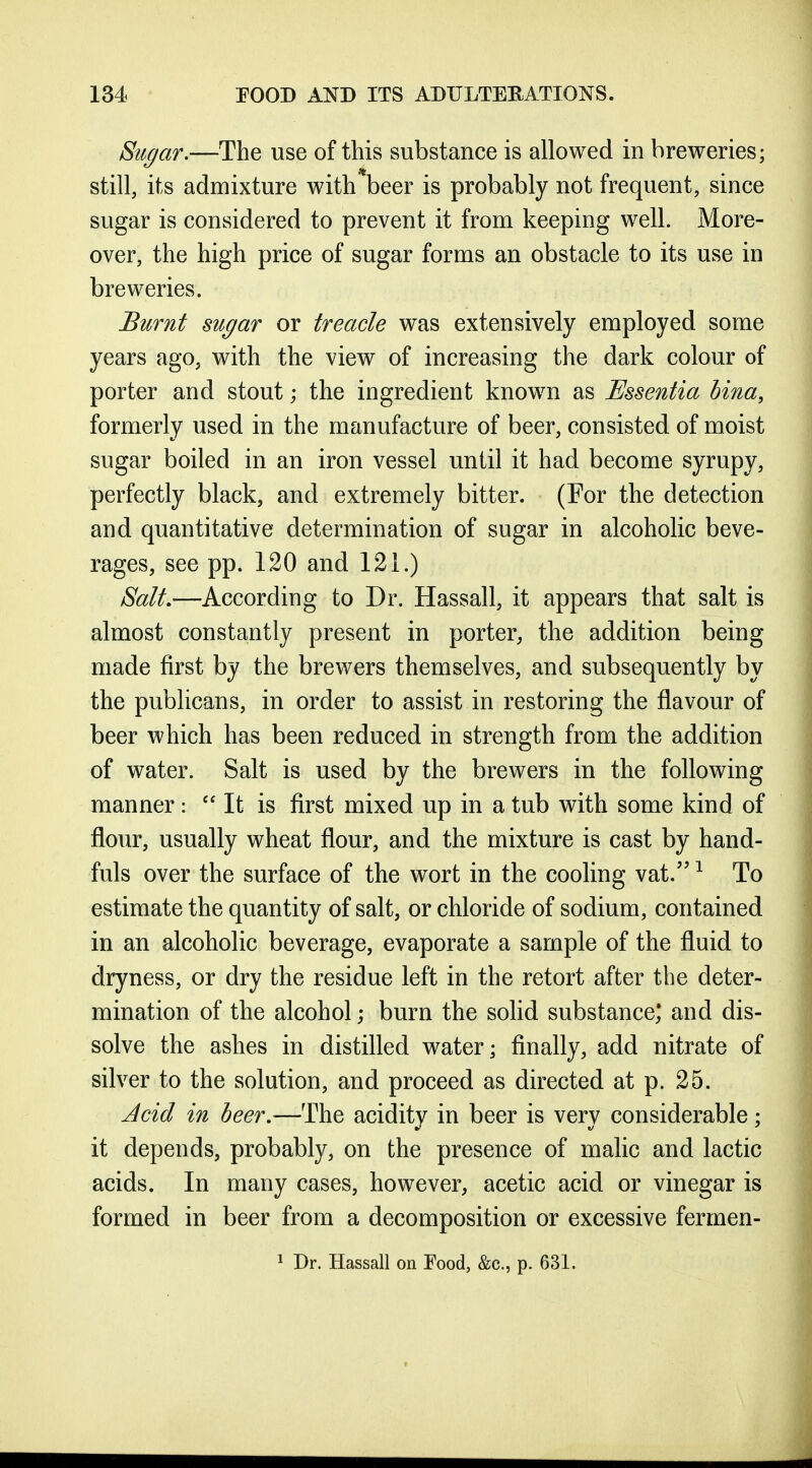 Sugar.—The use of this substance is allowed in breweries; still, its admixture with beer is probably not frequent, since sugar is considered to prevent it from keeping well. More- over, the high price of sugar forms an obstacle to its use in breweries. Burnt sugar or treacle was extensively employed some years ago, with the view of increasing the dark colour of porter and stout; the ingredient knowm as Essentia bina, formerly used in the manufacture of beer, consisted of moist sugar boiled in an iron vessel until it had become syrupy, perfectly black, and extremely bitter. (For the detection and quantitative determination of sugar in alcoholic beve- rages, see pp. 120 and 121.) Salt.—According to Dr. Hassall, it appears that salt is almost constantly present in porter, the addition being made first by the brewers themselves, and subsequently by the publicans, in order to assist in restoring the flavour of beer which has been reduced in strength from the addition of water. Salt is used by the brewers in the following manner:  It is first mixed up in a tub with some kind of flour, usually wheat flour, and the mixture is cast by hand- fuls over the surface of the wort in the cooling vat. ^ To estimate the quantity of salt, or chloride of sodium, contained in an alcoholic beverage, evaporate a sample of the fluid to dryness, or dry the residue left in the retort after the deter- mination of the alcohol; burn the solid substance; and dis- solve the ashes in distilled water; finally, add nitrate of silver to the solution, and proceed as directed at p. 25. Jcid in beer.—The acidity in beer is very considerable; it depends, probably, on the presence of malic and lactic acids. In many cases, however, acetic acid or vinegar is formed in beer from a decomposition or excessive fermen- 1 Dr. Hassall on Food, &c., p. 631.