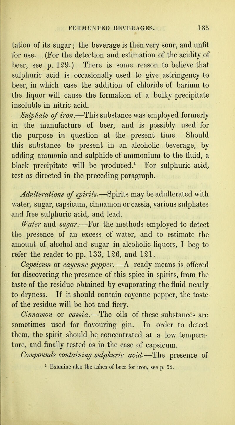 tation of its sugar; the beverage is then very sour, and unfit for use. (For the detection and estimation of the acidity of beer, see p. 129.) There is some reason to believe that sulphuric acid is occasionally used to give astringency to beer, in which case the addition of chloride of barium to the liquor will cause the formation of a bulky precipitate insoluble in nitric acid. Sulphate of iron.—This substance was employed formerly in the manufacture of beer, and is possibly used for the purpose in question at the present time. Should this substance be present in an alcoholic beverage, by adding ammonia and sulphide of ammonium to the fluid, a black precipitate will be produced.^ For sulphuric acid, test as directed in the preceding paragraph. Adulterations of spirits.—Spirits may be adulterated with water, sugar, capsicum, cinnamon or cassia, various sulphates and free sulphuric acid, and lead. Water and su(/ar.—For the methods employed to detect the presence of an excess of water, and to estimate the amount of alcohol and sugar in alcoholic liquors, I beg to refer the reader to pp. 133, 126, and 121. Capsicum or cayenne pepper.—A ready means is offered for discovering the presence of this spice in spirits, from the taste of the residue obtained by evaporating the fluid nearly to dryness. If it should contain cayenne pepper, the taste of the residue will be hot and fiery. Cinnamon or cassia,—The oils of these substances are sometimes used for flavouring gin. In order to detect them, the spirit should be concentrated at a low tempera- ture, and finally tested as in the case of capsicum. Compounds containing sulphuric acid.—The presence of ^ Examine also the ashes of beer for iron, see p. 52.