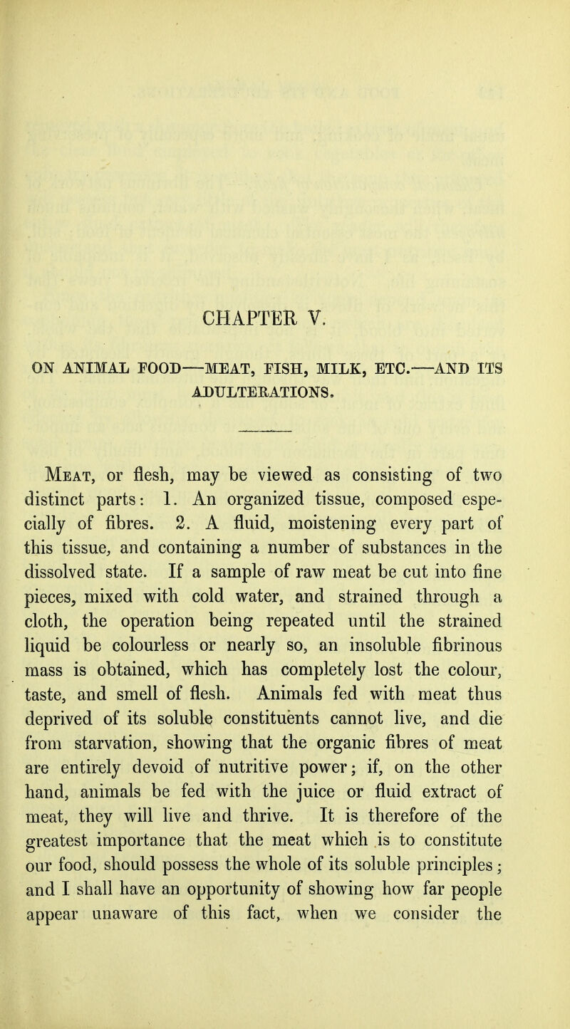 CHAPTEE V. ON ANIMAL POOD—MEAT, TISH, MILK, ETC.—AND ITS ADULTEEATIONS, Meat, or flesh, may be viewed as consisting of two distinct parts: 1. An organized tissue, composed espe- cially of fibres. 2. A fluid, moistening every part of this tissue, and containing a number of substances in the dissolved state. If a sample of raw meat be cut into fine pieces, mixed with cold water, and strained through a cloth, the operation being repeated until the strained liquid be colourless or nearly so, an insoluble fibrinous mass is obtained, which has completely lost the colour, taste, and smell of flesh. Animals fed wdth meat thus deprived of its soluble constituents cannot live, and die from starvation, showing that the organic fibres of meat are entirely devoid of nutritive power; if, on the other hand, animals be fed with the juice or fluid extract of meat, they will live and thrive. It is therefore of the greatest importance that the meat which is to constitute our food, should possess the whole of its soluble principles; and I shall have an opportunity of showing how^ far people appear unaware of this fact, when we consider the