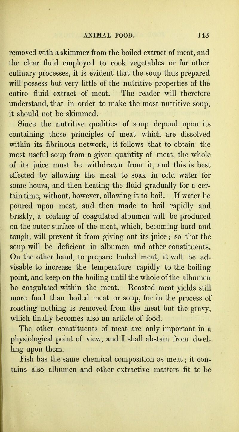 removed with a skimmer from the boiled extract of meat, and the clear fluid employed to cook vegetables or for other culinary processes, it is evident that the soup thus prepared vi^ill possess but very little of the nutritive properties of the entire fluid extract of meat. The reader will therefore understand, that in order to make the most nutritive soup, it should not be skimmed. Since the nutritive qualities of soup depend upon its containing those principles of meat which are dissolved within its fibrinous network, it follows that to obtain the most useful soup from a given quantity of meat, the whole of its juice must be withdrawn from it, and tliis is best effected by allowing the meat to soak in cold water for some hours, and then heating the fluid gradually for a cer- tain time, without, however, allowing it to boil. If water be poured upon meat, and then made to boil rapidly and briskly, a coating of coagulated albumen will be produced on the outer surface of the meat, which, becoming hard and tough, will prevent it from giving out its juice; so that the soup will be deficient in albumen and other constituents. On the other hand, to prepare boiled meat, it will be ad- visable to increase the temperature rapidly to the boiling point, and keep on the boiling until the whole of the albumen be coagulated within the meat. Roasted meat yields still more food than boiled meat or soup, for in the process of roasting nothing is removed from the meat but the gravy, which finally becomes also an article of food. The other constituents of meat are only important in a physiological point of view, and I shall abstain from dwel- ling upon them. Fish has the same chemical composition as meat; it con- tains also albumen and other extractive matters fit to be