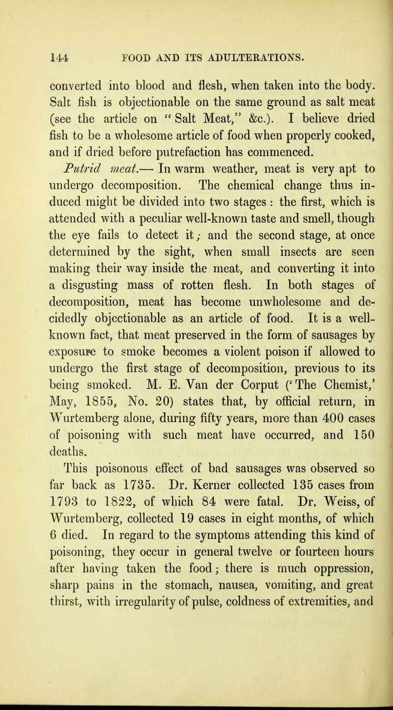 converted into blood and flesh, when taken into the body. Salt fish is objectionable on the same ground as salt meat (see the article on  Salt Meat, &c.). I believe dried fish to be a wholesome article of food when properly cooked, and if dried before putrefaction has commenced. Putrid meat.— In warm weather, meat is very apt to undergo decomposition. The chemical change thus in- duced might be divided into two stages : the first, which is attended with a peculiar well-known taste and smell, though the eye fails to detect it; and the second stage, at once determined by the sight, when small insects are seen making their way inside the meat, and converting it into a disgusting mass of rotten flesh. In both stages of decomposition, meat has become unwholesome and de- cidedly objectionable as an article of food. It is a well- known fact, that meat preserved in the form of sausages by exposure to smoke becomes a violent poison if allowed to undergo the first stage of decomposition, previous to its being smoked. M. E. Van der Corput ('The Chemist,' May, 1855, No. 20) states that, by official return, in Wurtemberg alone, during fifty years, more than 400 cases of poisoning with such meat have occurred, and 150 deaths. This poisonous effect of bad sausages was observed so far back as 1735. Dr. Kerner collected 135 cases from 1793 to 1822, of which 84 were fatal. Dr. Weiss, of Wurtemberg, collected 19 cases in eight months, of which 6 died. In regard to the symptoms attending this kind of poisoning, they occur in general twelve or fourteen hours after having taken the food; there is much oppression, sharp pains in the stomach, nausea, vomiting, and great thirst, with irregularity of pulse, coldness of extremities, and