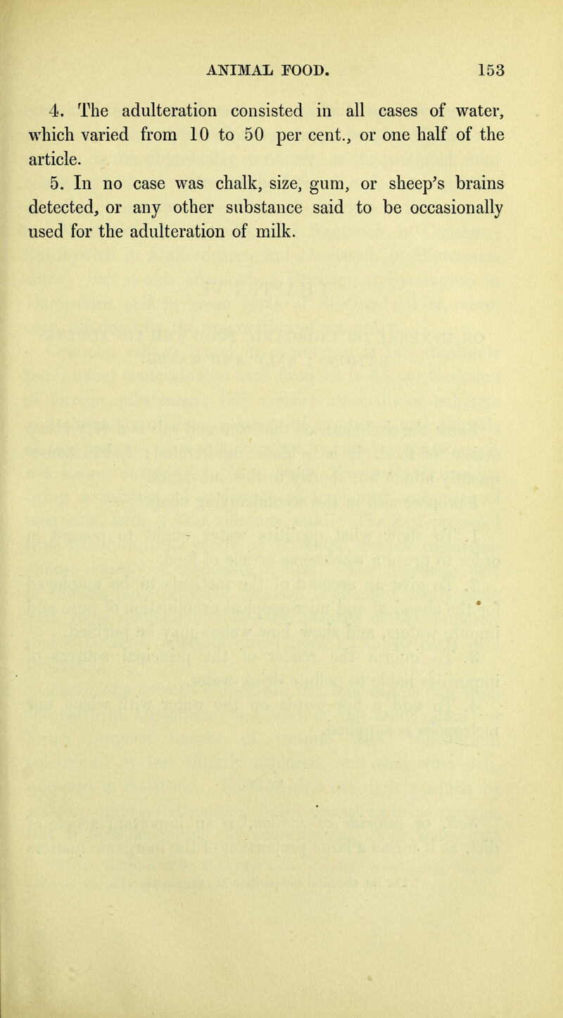 4. The adulteration consisted in all cases of water, which varied from 10 to 50 per cent., or one half of the article. 5. In no case was chalk, size, gum, or sheep's brains detected, or any other substance said to be occasionally used for the adulteration of milk.