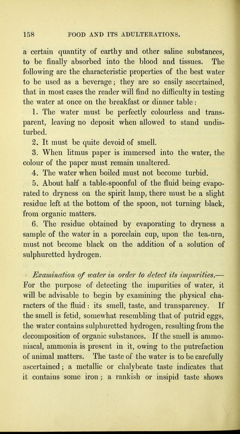 a certain quantity of earthy and other saUne substances, to be finally absorbed into the blood and tissues. The following are the characteristic properties of the best water to be used as a beverage; they are so easily ascertained, that in most cases the reader will find no difficulty in testing the water at once on the breakfast or dinner table: 1. The water must be perfectly colourless and trans- parent, leaving no deposit when allowed to stand undis- turbed. 2. It must be quite devoid of smell. 3. When litmus paper is immersed into the water, the colour of the paper must remain unaltered. 4. The water when boiled must not become turbid. 5. About half a table-spoonful of the fluid being evapo- rated to dryness on the spirit lamp, there must be a slight residue left at the bottom of the spoon, not turning black, from organic matters. 6. The residue obtained by evaporating to dryness a sample of the water in a porcelain cup, upon the tea-urn, must not become black on the addition of a solution of sulphuretted hydrogen. Examination of loater in order to detect its impurities,— For the purpose of detecting the impurities of water, it will be advisable to begin by examining the physical cha- racters of the fluid : its smell, taste, and transparency. If the smell is fetid, somewhat resembhng that of putrid eggs, the water contains sulphuretted hydrogen, resulting from the decomposition of organic substances. If the smell is ammo- niacal, ammonia is present in it, owing to the putrefaction of animal matters. The taste of the water is to be carefully ascertained; a metallic or chalybeate taste indicates that it contains some iron ; a rankish or insipid taste shows